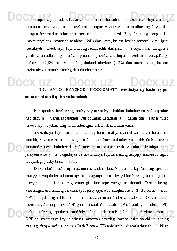 Yuqoridagi   hisob-kitoblardan         ri   i     turibdiki,     investitsiya   loyihasining
qoplanish   muddati,     a     i   loyihaga   qilingan   investitsion   xarajatlarning   loyihadan
olingan daromadlar bilan qoplanish muddati                 2 yil, 9 oy, 14 kunga teng       li ,
investitsiyalarni qaytarish muddati (3yil) dan  kam, bu esa loyiha samarali ekanligini
ifodalaydi.   Investitsiya   loyihasining   rentabellik   darajasi,     a     i   loyihadan   olingan   3
yillik daromadlarning     rta ha qiymatining loyihaga qilingan investitsion xarajatlarga
nisbati       50,8%   ga   teng         li   ,   diskont   stavkasi   (19%)   dan   ancha   katta,   bu   esa
loyihaning samarali ekanligidan dalolat beradi. 
     
 
2.2.  “AVTO TRANSPORT TEXXIZMAT”   investitsiya loyihasining  pul 
oqimlarini tahlil qilish va baholash 
 
Har   qanday   loyihaning   moliyaviy-iqtisodiy   jihatdan   baholanishi   pul   oqimlari
haqidagi  a l   tlarga asoslanadi. Pul oqimlari haqidagi  a l   tlarga ega    l as a  turib
investitsiya loyihasining samaradorligini baholash mumkin emas. 
Investitsiya   loyihasini   baholash   loyihani   amalga   oshirishdan   oldin   bajarilishi
sababli,   pul   oqimlari   haqidagi     a   l       tlar   ham   oldindan   rejalashtiriladi.   Loyiha
samaradorligini   baholashda   pul   oqimlarini   rejalashtirish   va   ularni   hisobga   olish
jarayoni asosiy     ri   i egallaydi va investitsiya loyihalarining haqiqiy samaradorligini
aniqlashga jiddiy ta sir    rsata i. 
Diskontlash   usulining   mazmuni   shundan   iboratki,   pul     a   lag   larining   qiymati
muayyan vaqtda bir xil emasligi,  a  i bugungi bir s    bir yildan keyingi bir s   ga (iste
l   qiymati           i   ha)   teng   emasligi     kontseptsiyasiga   asoslanadi.   Diskontlashga
asoslangan usullarning barchasi (sof joriy qiymatni aniqlash usuli (Net Present Value,
NPV),   foydaning   ichki     e       ri   i   hisoblash   usuli   (Internal   Rate   of   Return,   IRR),
investitsiyalarning   rentabelligini   hisoblash   usuli   (Profitability   Index,   PI),
diskontlashning   qoplash   muddatini   hisoblash   usuli   (Discount   Payback   Period,
DPP)da investitsiya loyihalarining muayyan davrdagi barcha kirim va chiqimlarning
rtasi agi farq – sof pul oqimi (Cash Flow – CF) aniqlanib,  diskotlashtirish    li bilan
  47   