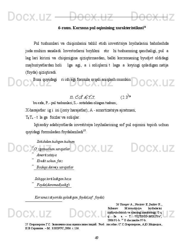 6-rasm. Korxona pul oqimining xarakteristikasi 26
 
 
 
Pul   tushumlari   va   chiqimlarini   tahlil   etish   investitsiya   loyihalarini   baholashda
juda muhim sanaladi. Investorlarni boylikni     stir     hi tushumning qanchaligi, pul   a
lag   lari   kirimi   va   chiqimigina   qiziqtirmasdan,   balki   korxonaning   byudjet   oldidagi
majburiyatlardan holi       lga   agi,   a   i soliqlarni  t   laga   a   keyingi  qoladigan natija
(foyda) qiziqtiradi. 
Buni quyidagi    ri ish agi formula orqali aniqlash mumkin: 
 
П
Т    С
Т  ( Х   	 А )  Т
Ф  Т
с     (2.3 )
34
 
bu erda, P
t  - pul tushumlari; S
t  - sotishdan olingan tushum;  
X-harajatlar  ig i  isi (joriy harajatlar); A - amortizatsiya ajratmasi;  
T
f, T
c  - t  la ga  foizlar va soliqlar. 
Iqtisodiy adabiyotlarda investitsiya loyihalarining sof  pul  oqimini topish uchun
quyidagi formuladan foydalaniladi 27
: 
Sotishdan . tushgan . tushum
O '  zgaruvchan . xarajatlar
 Amortizatsiya
 Kredit . uchun .  foiz
 Boshqa . doimiy . xarajatlar  
 	
 Soliqqa . tortiladigan . baza
 Foyda ( daromad ) solig ' i
 
 Korxona . ixtiyorida . qoladigan .  foyda ( sof  .  foyda )
26   Uzoqov  A.,   Nosirov  E.,Saidov  R.,
Sultanov   M.investitsiya   loyihalarini
moliyalashtirish va ularning monitoringi. O q
q     lla     a.   –   T.:   “IQTISOD-MOLIYa”,
2006.91-b.   34
  O sha manba 97-b. 
27  Староверова Г.С. Экономическая оценка инвестиций: Учеб.  пособие./ Г.С.Староверова, А,Ю.Медведев, 
И.В.Сорокина. – М.: КНОРУС,2006. с.136. 
  49