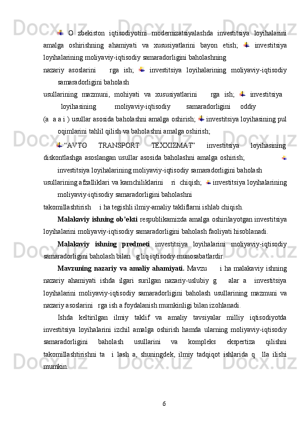   O   zbekiston   iqtisodiyotini   modernizatsiyalashda   investitsiya   loyihalarini
amalga   oshirishning   ahamiyati   va   xususiyatlarini   bayon   etish;     investitsiya
loyihalarining moliyaviy-iqtisodiy samaradorligini baholashning 
nazariy   asoslarini       rga   ish;     investitsiya   loyihalarining   moliyaviy-iqtisodiy
samaradorligini baholash 
usullarining   mazmuni,   mohiyati   va   xususiyatlarini       rga   ish;     investitsiya  
loyihasining  moliyaviy-iqtisodiy  samaradorligini  oddiy 
(a  a a i ) usullar asosida baholashni amalga oshirish;    investitsiya loyihasining pul
oqimlarini tahlil qilish va baholashni amalga oshirish; 
  “AVTO  TRANSPORT  TEXXIZMAT”  investitsiya  loyihasining 
diskontlashga   asoslangan   usullar   asosida   baholashni   amalga   oshirish;                            
investitsiya loyihalarining moliyaviy-iqtisodiy samaradorligini baholash 
usullarining afzalliklari va kamchiliklarini    ri  chiqish;     investitsiya loyihalarining
moliyaviy-iqtisodiy samaradorligini baholashni 
takomillashtirish     i ha tegishli ilmiy-amaliy takliflarni ishlab chiqish.  
Malakaviy ishning ob’ekti   respublikamizda amalga oshirilayotgan investitsiya
loyihalarini moliyaviy-iqtisodiy samaradorligini baholash faoliyati hisoblanadi. 
Malakaviy   ishning   predmeti   investitsiya   loyihalarini   moliyaviy-iqtisodiy
samaradorligini baholash bilan   g liq iqtisodiy munosabatlardir.  
Mavzuning   nazariy   va   amaliy   ahamiyati.   Mavzu           i   ha   malakaviy   ishning
nazariy   ahamiyati   ishda   ilgari   surilgan   nazariy-uslubiy   g       alar   a     investitsiya
loyihalarini   moliyaviy-iqtisodiy   samaradorligini   baholash   usullarining   mazmuni   va
nazariy asoslarini   rga ish a foydalanish mumkinligi bilan izohlanadi. 
Ishda   keltirilgan   ilmiy   taklif   va   amaliy   tavsiyalar   milliy   iqtisodiyotda
investitsiya   loyihalarini   izchil   amalga   oshirish   hamda   ularning   moliyaviy-iqtisodiy
samaradorligini   baholash   usullarini   va   kompleks   ekspertiza   qilishni
takomillashtirishni   ta     i   lash   a,   shuningdek,   ilmiy   tadqiqot   ishlarida   q     lla   ilishi
mumkin.  
  6   