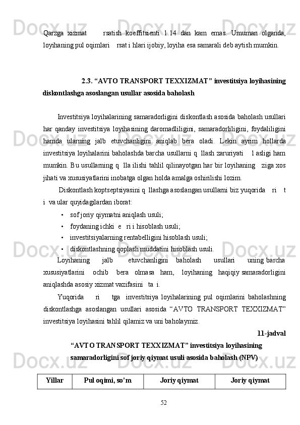 Qarzga   xizmat         rsatish   koeffitsienti   1.14   dan   kam   emas.   Umuman   olganda,
loyihaning pul oqimlari    rsat i hlari ijobiy, loyiha esa samarali deb aytish mumkin. 
 
 
2.3. “AVTO TRANSPORT TEXXIZMAT”   investitsiya loyihasining 
diskontlashga asoslangan usullar asosida baholash 
 
Investitsiya loyihalarining samaradorligini diskontlash asosida baholash usullari
har   qanday   investitsiya   loyihasining   daromadliligini,   samaradorliligini,   foydaliligini
hamda   ularning   jalb   etuvchanligini   aniqlab   bera   oladi.   Lekin   ayrim   hollarda
investitsiya loyihalarini baholashda barcha usullarni q  llash zaruriyati    l asligi ham
mumkin. Bu usullarning q   lla ilishi tahlil qilinayotgan har bir loyihaning     ziga xos
jihati va xususiyatlarini inobatga olgan holda amalga oshirilishi lozim. 
 Diskontlash koptseptsiyasini q  llashga asoslangan usullarni biz yuqorida    ri    t
i  va ular quyidagilardan iborat: 
• sof joriy qiymatni aniqlash usuli; 
• foydaning ichki  e   ri i hisoblash usuli; 
• investitsiyalarning rentabelligini hisoblash usuli; 
• diskontlashning qoplash muddatini hisoblash usuli. 
Loyihaning           jalb            etuvchanligini       baholash           usullari           uning   barcha
xususiyatlarini    ochib    bera   olmasa   ham,    loyihaning   haqiqiy samaradorligini
aniqlashda asosiy xizmat vazifasini   ta  i. 
Yuqorida         ri         tga     investitsiya   loyihalarining   pul   oqimlarini   baholashning
diskontlashga   asoslangan   usullari   asosida   “AVTO   TRANSPORT   TEXXIZMAT”
investitsiya loyihasini tahlil qilamiz va uni baholaymiz. 
11-jadval 
“AVTO TRANSPORT TEXXIZMAT” investitsiya loyihasining 
samaradorligini sof joriy qiymat usuli asosida baholash (NPV) 
 
Yillar Pul oqimi, so’m Joriy qiymat Joriy qiymat
  52   