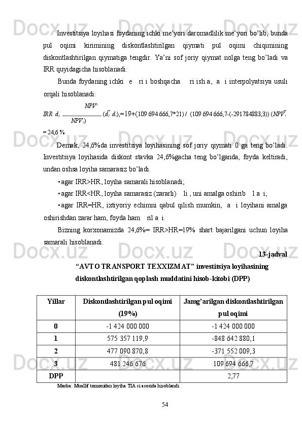 Investitsiya loyihasi foydaning ichki me’yori daromadlilik me’yori bo’lib, bunda
pul   oqimi   kirimining   diskontlashtirilgan   qiymati   pul   oqimi   chiqimining
diskontlashtirilgan   qiymatiga   tengdir.   Ya’ni   sof   joriy   qiymat   nolga   teng   bo’ladi   va
IRR quyidagicha hisoblanadi: 
Bunda foydaning ichki   e     ri i boshqacha       ri ish a,   a   i interpolyatsiya usuli
orqali hisoblanadi: 
NPV 1
IRR    d
1   	  	 ( d
2   	 d
1 ), = 19+( 109 694 666,7*21) /  (109 694 666,7-(-291784883,3)) ( NPV
1   	
NPV
2 )
= 24,6 % 
Demak,   24,6%da   investitsiya   loyihasining   sof   joriy   qiymati   0   ga   teng   bo’ladi.
Investitsiya   loyihasida   diskont   stavka   24,6%gacha   teng   bo’lganda,   foyda   keltiradi,
undan oshsa loyiha samarasiz bo’ladi. 
• agar IRR>HR, loyiha samarali hisoblanadi;  
• agar IRR<HR, loyiha samarasiz (zararli)    li , uni amalga oshirib    l a  i; 
• agar   IRR=HR,   ixtiyoriy   echimni   qabul   qilish   mumkin,     a     i   loyihani   amalga
oshirishdan zarar ham, foyda ham    ril a  i. 
Bizning   korxonamizda   24,6%=   IRR>HR=19%   shart   bajarilgani   uchun   loyiha
samarali hisoblanadi.  
13-jadval 
“AVTO TRANSPORT TEXXIZMAT” investitsiya loyihasining 
diskontlashtirilgan qoplash muddatini hisob-kitobi (DPP) 
 
Yillar Diskontlashtirilgan pul oqimi
(19%) Jamg’arilgan diskontlashtirilgan
pul oqimi
0 -1 424 000 000 -1 424 000 000
1 575 357 119,9 -848 642 880,1
2 477 090 870,8 -371 552 009,3
3 481 246 676 109 694 666,7
DPP 2,77
Manba: Muallif tomonidan loyiha TIA si asosida hisoblandi. 
  54   