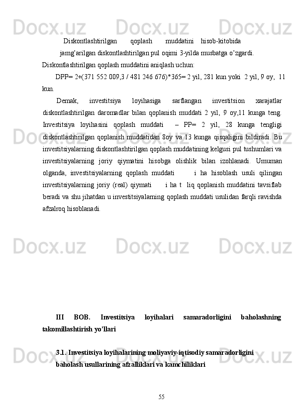  
Diskontlashtirilgan  qoplash  muddatini  hisob-kitobida   
jamg’arilgan diskontlashtirilgan pul oqimi 3-yilda musbatga o’zgardi. 
Diskontlashtirilgan qoplash muddatini aniqlash uchun: 
DPP= 2+(371 552 009,3 / 481 246 676)*365= 2 yil, 281 kun yoki  2 yil, 9 oy,  11
kun.  
Demak,   investitsiya   loyihasiga   sarflangan   investitsion   xarajatlar
diskontlashtirilgan   daromadlar   bilan   qoplanish   muddati   2   yil,   9   oy,11   kunga   teng.
Investitsiya   loyihasini   qoplash   muddati     –   PP=   2   yil,   28   kunga   tengligi
diskontlashtirilgan   qoplanish   muddatidan   8oy   va   13   kunga   qisqaligini   bildiradi.   Bu
investitsiyalarning diskontlashtirilgan qoplash muddatining kelgusi pul tushumlari va
investitsiyalarning   joriy   qiymatini   hisobga   olishlik   bilan   izohlanadi.   Umuman
olganda,   investitsiyalarning   qoplash   muddati           i   ha   hisoblash   usuli   qilingan
investitsiyalarning   joriy   (real)   qiymati           i   ha   t     liq   qoplanish   muddatini   tavsiflab
beradi va shu jihatdan u investitsiyalarning qoplash muddati usulidan farqli ravishda
afzalroq hisoblanadi. 
 
 
 
 
 
 
 
 
 
 
III  BOB.  Investitsiya  loyihalari  samaradorligini  baholashning 
takomillashtirish yo’llari 
 
3.1. Investitsiya loyihalarining moliyaviy-iqtisodiy samaradorligini 
baholash usullarining afzalliklari va kamchiliklari 
 
  55   