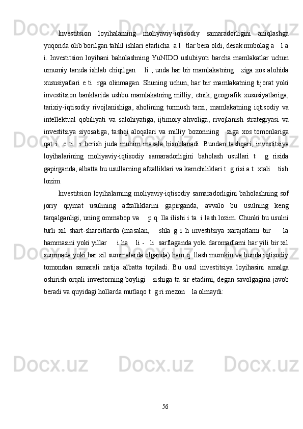 Investitsion   loyihalarning   moliyaviy-iqtisodiy   samaradorligini   aniqlashga
yuqorida olib borilgan tahlil ishlari etarlicha  a l   tlar bera oldi, desak mubolag a    l a
i. Investitsion loyihani  baholashning YuNIDO uslubiyoti  barcha mamlakatlar  uchun
umumiy tarzda ishlab chiqilgan       li , unda har bir mamlakatning     ziga xos alohida
xususiyatlari   e  ti    rga  olinmagan.  Shuning uchun,  har  bir  mamlakatning  tijorat   yoki
investitsion banklarida ushbu mamlakatning milliy, etnik, geografik xususiyatlariga,
tarixiy-iqtisodiy   rivojlanishiga,   aholining   turmush   tarzi,   mamlakatning   iqtisodiy   va
intellektual   qobiliyati   va   salohiyatiga,   ijtimoiy   ahvoliga,   rivojlanish   strategiyasi   va
investitsiya   siyosatiga,   tashqi   aloqalari   va   milliy   bozorining       ziga   xos   tomonlariga
qat   i     e   ti     r   berish   juda   muhim   masala   hisoblanadi.   Bundan   tashqari,   investitsiya
loyihalarining   moliyaviy-iqtisodiy   samaradorligini   baholash   usullari   t     g   risida
gapirganda, albatta bu usullarning afzalliklari va kamchiliklari t  g risi a t  xtali    tish
lozim. 
Investitsion loyihalarning moliyaviy-iqtisodiy samaradorligini baholashning sof
joriy   qiymat   usulining   afzalliklarini   gapirganda,   avvalo   bu   usulning   keng
tarqalganligi, uning ommabop va     p q   lla ilishi i ta  i lash lozim. Chunki bu usulni
turli   xil   shart-sharoitlarda   (masalan,       shla   g   i   h   investitsiya   xarajatlarni   bir         la
hammasini yoki yillar     i ha    li -   li  sarflaganda yoki daromadlarni har yili bir xil
summada yoki har xil summalarda olganda) ham q  llash mumkin va bunda iqtisodiy
tomondan   samarali   natija   albatta   topiladi.   Bu   usul   investitsiya   loyihasini   amalga
oshirish orqali investorning boyligi     sishiga ta sir etadimi, degan savolgagina javob
beradi va quyidagi hollarda mutlaqo t  g ri mezon    la olmaydi: 
  56   