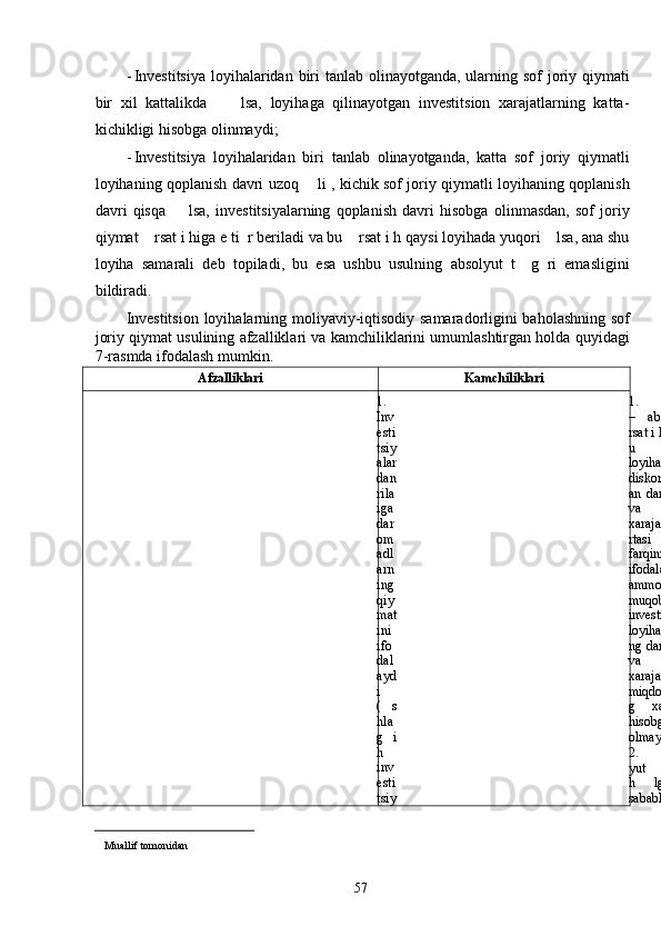 - Investitsiya  loyihalaridan biri tanlab olinayotganda, ularning sof joriy qiymati
bir   xil   kattalikda         lsa,   loyihaga   qilinayotgan   investitsion   xarajatlarning   katta-
kichikligi hisobga olinmaydi; 
- Investitsiya   loyihalaridan   biri   tanlab   olinayotganda,   katta   sof   joriy   qiymatli
loyihaning qoplanish davri uzoq       li , kichik sof joriy qiymatli loyihaning qoplanish
davri   qisqa         lsa,   investitsiyalarning   qoplanish   davri   hisobga   olinmasdan,   sof   joriy
qiymat    rsat i higa e ti  r beriladi va bu    rsat i h qaysi loyihada yuqori    lsa, ana shu
loyiha   samarali   deb   topiladi,   bu   esa   ushbu   usulning   absolyut   t     g   ri   emasligini
bildiradi. 
Investitsion loyihalarning moliyaviy-iqtisodiy samaradorligini baholashning sof
joriy qiymat usulining afzalliklari va kamchiliklarini umumlashtirgan holda quyidagi
7-rasmda ifodalash mumkin. 
Afzalliklari Kamchiliklari
1.
Inv
esti
tsiy
alar
dan
rila
iga
dar
om
adl
arn
ing
qiy
mat
ini
ifo
dal
ayd
i
(     s
hla
g   i
h
inv
esti
tsiy 1.
–   absolyut
rsat i h    li ,
u
loyihaning
diskontlang
an   daromad
va
xarajatlari
rtasi   agi
farqini
ifodalaydi,
ammo
muqobil
investitsiya
loyihalarini
ng daromad
va
xarajatlari
miqdorinin
g   xajmini
hisobga
olmaydi;
2.
yut         rsat   i
h        lga  ligi
sababli,
                                                  
Muallif tomonidan 
  57   