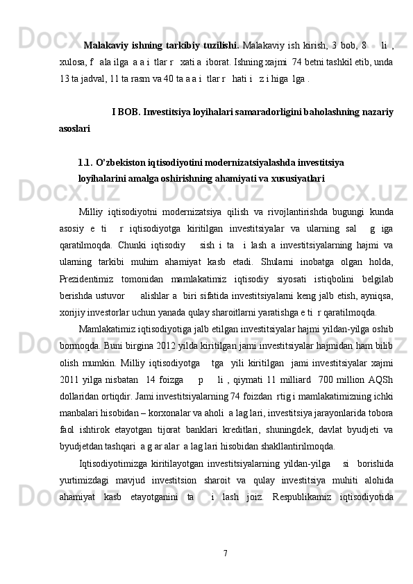 Malakaviy   ishning   tarkibiy   tuzilishi.   Malakaviy   ish   kirish,   3   bob,   8         li   ,
xulosa, f   ala ilga  a a i  tlar r   xati a  iborat. Ishning xajmi  74 betni tashkil etib, unda
13 ta jadval, 11 ta rasm va 40 ta a a i  tlar r   hati i   z i higa  lga .  
 
I BOB. Investitsiya loyihalari samaradorligini baholashning nazariy 
asoslari 
 
1.1.   O’zbekiston iqtisodiyotini modernizatsiyalashda investitsiya 
loyihalarini amalga oshirishning ahamiyati va xususiyatlari 
 
Milliy   iqtisodiyotni   modernizatsiya   qilish   va   rivojlantirishda   bugungi   kunda
asosiy   e   ti     r   iqtisodiyotga   kiritilgan   investitsiyalar   va   ularning   sal     g   iga
qaratilmoqda.   Chunki   iqtisodiy       sish   i   ta     i   lash   a   investitsiyalarning   hajmi   va
ularning   tarkibi   muhim   ahamiyat   kasb   etadi.   Shularni   inobatga   olgan   holda,
Prezidentimiz   tomonidan   mamlakatimiz   iqtisodiy   siyosati   istiqbolini   belgilab
berishda ustuvor         alishlar a   biri sifatida investitsiyalarni  keng jalb etish, ayniqsa,
xorijiy investorlar uchun yanada qulay sharoitlarni yaratishga e ti  r qaratilmoqda.  
Mamlakatimiz iqtisodiyotiga jalb etilgan investitsiyalar hajmi yildan-yilga oshib
bormoqda. Buni birgina 2012 yilda kiritilgan jami investitsiyalar hajmidan ham bilib
olish   mumkin.   Milliy   iqtisodiyotga       tga     yili   kiritilgan     jami   investitsiyalar   xajmi
2011   yilga   nisbatan     14   foizga         p         li   ,   qiymati   11   milliard     700   million   AQSh
dollaridan ortiqdir. Jami investitsiyalarning 74 foizdan  rtig i mamlakatimizning ichki
manbalari hisobidan – korxonalar va aholi  a lag lari, investitsiya jarayonlarida tobora
faol   ishtirok   etayotgan   tijorat   banklari   kreditlari,   shuningdek,   davlat   byudjeti   va
byudjetdan tashqari  a g ar alar  a lag lari hisobidan shakllantirilmoqda. 
Iqtisodiyotimizga   kiritilayotgan   investitsiyalarning   yildan-yilga       si     borishida
yurtimizdagi   mavjud   investitsion   sharoit   va   qulay   investitsiya   muhiti   alohida
ahamiyat   kasb   etayotganini   ta     i   lash   joiz.   Respublikamiz   iqtisodiyotida
  7