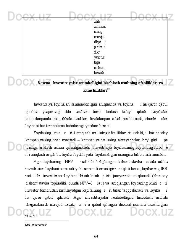 zlik
zahiras
ining
mavju
dligi   t
g risi a
fikr
yuritis
hga
imkon
beradi.
 
8-rasm. Investitsiyalar rentabelligini hisoblash usulining afzalliklari va 
kamchiliklari 29
 
 
Investitsiya loyihalari samaradorligini aniqlashda va loyiha         i ha qaror qabul
qilishda   yuqoridagi   ikki   usuldan   birini   tanlash   kifoya   qiladi.   Loyihalar
taqqoslanganda   esa,   ikkala   usuldan   foydalangan   afzal   hisoblanadi,   chunki     ular
loyihani har tomonlama baholashga yordam beradi. 
Foydaning ichki    e     ri  i  aniqlash  usulining afzalliklari  shundaki, u har  qanday
kompaniyaning   bosh   maqsadi   –   kompaniya   va   uning   aktsiyadorlari   boyligini         pa
tirishga   erishish   uchun   qaratilgandadir.   Investitsiya   loyihasining   foydaning   ichki     e
ri i aniqlash orqali bu loyiha foydali yoki foydasizligini osongina bilib olish mumkin. 
Agar   loyihaning     NPV         rsat   i   hi   belgilangan   diskont   stavka   asosida   ushbu
investitsion loyihani samarali yoki samarali emasligini aniqlab bersa, loyihaning IRR
rsat   i   hi   investitsion   loyihani   hisob-kitob   qilish   jarayonida   aniqlanadi   (shunday
diskont stavka topiladiki, bunda NPV=0    la i) va  aniqlangan foydaning ichki  e   ri
investor tomonidan kiritilayotgan kapitalning   e    ri bilan taqqoslanadi va loyiha       i
ha   qaror   qabul   qilinadi.   Agar   investitsiyalar   rentabelligini   hisoblash   usulida
chegaralanish   mavjud   desak,     a     i   u   qabul   qilingan   diskont   normasi   asosidagina
29  tuzildi . 
                                                  
Muallif tomonidan   
  64   