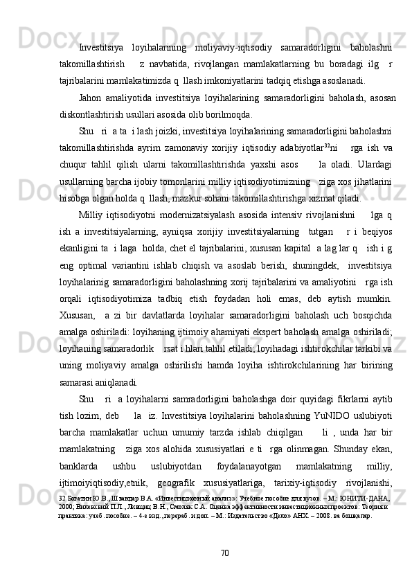 Investitsiya   loyihalarining   moliyaviy-iqtisodiy   samaradorligini   baholashni
takomillashtirish       z   navbatida,   rivojlangan   mamlakatlarning   bu   boradagi   ilg     r
tajribalarini mamlakatimizda q  llash imkoniyatlarini tadqiq etishga asoslanadi. 
Jahon   amaliyotida   investitsiya   loyihalarining   samaradorligini   baholash,   asosan
diskontlashtirish usullari asosida olib borilmoqda. 
Shu   ri  a ta  i lash joizki, investitsiya loyihalarining samaradorligini baholashni
takomillashtirishda   ayrim   zamonaviy   xorijiy   iqtisodiy   adabiyotlar 32
ni       rga   ish   va
chuqur   tahlil   qilish   ularni   takomillashtirishda   yaxshi   asos         la   oladi.   Ulardagi
usullarning barcha ijobiy tomonlarini milliy iqtisodiyotimizning    ziga xos jihatlarini
hisobga olgan holda q  llash, mazkur sohani takomillashtirishga xizmat qiladi. 
Milliy   iqtisodiyotni   modernizatsiyalash   asosida   intensiv   rivojlanishni         lga   q
ish   a   investitsiyalarning,   ayniqsa   xorijiy   investitsiyalarning     tutgan       r   i   beqiyos
ekanligini ta   i laga   holda, chet el tajribalarini, xususan kapital   a lag lar q     ish i g
eng   optimal   variantini   ishlab   chiqish   va   asoslab   berish,   shuningdek,     investitsiya
loyihalarinig samaradorligini baholashning xorij tajribalarini va amaliyotini     rga ish
orqali   iqtisodiyotimiza   tadbiq   etish   foydadan   holi   emas,   deb   aytish   mumkin.
Xususan,     a   zi   bir   davlatlarda   loyihalar   samaradorligini   baholash   uch   bosqichda
amalga oshiriladi: loyihaning ijtimoiy ahamiyati ekspert baholash amalga oshiriladi;
loyihaning samaradorlik    rsat i hlari tahlil etiladi; loyihadagi ishtirokchilar tarkibi va
uning   moliyaviy   amalga   oshirilishi   hamda   loyiha   ishtirokchilarining   har   birining
samarasi aniqlanadi.  
Shu       ri     a   loyihalarni   samradorligini   baholashga   doir   quyidagi   fikrlarni   aytib
tish   lozim,   deb         la     iz.   Investitsiya   loyihalarini   baholashning   YuNIDO   uslubiyoti
barcha   mamlakatlar   uchun   umumiy   tarzda   ishlab   chiqilgan         li   ,   unda   har   bir
mamlakatning       ziga   xos   alohida   xususiyatlari   e   ti     rga   olinmagan.   Shunday   ekan,
banklarda   ushbu   uslubiyotdan   foydalanayotgan   mamlakatning   milliy,
ijtimoiyiqtisodiy,etnik,   geografik   xususiyatlariga,   tarixiy-iqtisodiy   rivojlanishi,
32  Богатин Ю.В., Швандар В.А. «Инвестиционный анализ»: Учебное пособие для вузов. – М.: ЮНИТИ-ДАНА, 
2000; Виленский П.Л., Ливщиц В.Н., Смоляк С.А. Оценка эффективности инвестиционных проектов: Теория и 
практика: учеб. пособие. – 4-е изд., перераб. и доп. – М.: Издательство «Дело» АНХ. – 2008. ва бошқалар. 
 
  70   