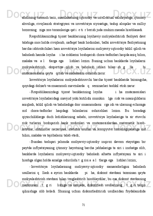 aholining turmush tarzi, mamlakatning iqtisodiy va intellektual salohiyatiga, ijtimoiy
ahvoliga, rivojlanish  strategiyasi  va  investitsiya  siyosatiga,   tashqi   aloqalar  va  milliy
bozorning   ziga xos tomonlariga qat i  e ti  r berish juda muhim masala hisoblanadi.  
Respublikamizdagi tijorat banklarining loyihaviy moliyalashtirish faoliyati davr
talabiga mos holda rivojlanib, nafaqat bank hodimlari, balki investitsiya faoliyatining
barcha ishtirokchilari ham investitsiya loyihalarini moliyaviy-iqtisodiy tahlil qilish va
baholash hamda loyiha     i ha risklarini boshqarish chora-tadbirlari haqida aniq bilim,
malaka   va     a   l       tlarga   ega         lishlari   lozim.   Buning   uchun   banklarda   loyihalarni
moliyalashtirish,   ekspertiza   qilish   va   baholash   ishlari   bilan   sh   g     lla         hi
mutaxassislarni qayta   qitish va malakasini oshirish zarur.  
Investitsiya   loyihalarini   moliyalashtiruvchi   barcha   tijorat   banklarida   bizningcha,
quyidagi dolzarb va muammoli mavzularda   q   seminarlari tashkil etish zarur: 
- Respublikamizdagi   tijorat   banklarining   loyiha           i   ha   mutaxassislari
investitsiya loyihalaridagi mavjud yoki kutilishi mumkin    lga  risk va noaniqliklarni
aniqlash, tahlil qilish va baholashga doir muammolarni   rga ish va ularning echimiga
oid   chora-tadbirlar   haqidagi   bilimlarini   oshirishlari   lozim.   Bu   boradagi
qiyinchiliklarga   duch   kelishlarining   sababi,   investitsiya   loyihalariga   ta   sir   etuvchi
risk   turlarini   boshqarish   bank   xodimlari   va   mutaxassislardan   matematik   hisob-
kitoblar,   ehtimollar   nazariyasi,   statistik   usullar   va   kompyuter   texnologiyalariga   oid
bilim, malaka va tajribalarni talab etadi;  
- Bundan   tashqari   jahonda   moliyaviy-iqtisodiy   inqiroz   davom   etayotgan   bir
paytda   inflyatsiyaning   ijtimoiy   hayotning   barcha   jabhalariga   ta   siri   i   inobatga   olib,
banklarda   loyihalarni   moliyaviy-iqtisodiy   baholash   albatta   inflyatsiyani   ta   siri   i
hisobga olgan holda amalga oshirilishi t  g risi a  a l   tlarga ega    lishlari lozim; 
- Investitsiya   loyihalarining   moliyaviy-iqtisodiy   samaradorligini   baholash
usullarini   q     llash   a   ayrim   banklarda         pi     ha,   diskont   stavkani   taxminan   qayta
moliyalashtirish stavkasi  bilan tenglashtirib hisoblaydilar, bu esa diskont  stavkaning
mazmunan       t     g   ri         lishiga   va   natijada,   diskontlash   usullarining       t     g   ri   talqin
qilinishiga   olib   keladi.   Shuning   uchun   diskontlashtirish   usullaridan   foydalanishda
  71   