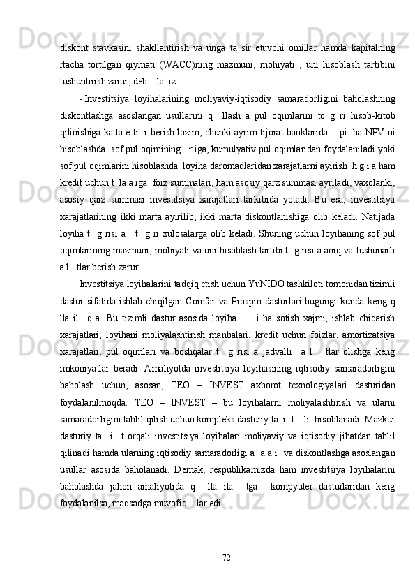 diskont   stavkasini   shakllantirish   va   unga   ta   sir   etuvchi   omillar   hamda   kapitalning
rtacha   tortilgan   qiymati   (WACC)ning   mazmuni,   mohiyati   ,   uni   hisoblash   tartibini
tushuntirish zarur, deb    la  iz. 
- Investitsiya   loyihalarining   moliyaviy-iqtisodiy   samaradorligini   baholashning
diskontlashga   asoslangan   usullarini   q     llash   a   pul   oqimlarini   to   g   ri   hisob-kitob
qilinishiga katta e ti   r berish lozim, chunki ayrim tijorat banklarida     pi  ha NPV ni
hisoblashda  sof pul oqimining   r iga, kumulyativ pul oqimlaridan foydalaniladi yoki
sof pul oqimlarini hisoblashda  loyiha daromadlaridan xarajatlarni ayirish  h g i a ham
kredit uchun t  la a iga  foiz summalari, ham asosiy qarz summasi ayriladi, vaxolanki,
asosiy   qarz   summasi   investitsiya   xarajatlari   tarkibida   yotadi.   Bu   esa,   investitsiya
xarajatlarining   ikki   marta   ayirilib,   ikki   marta   diskontlanishiga   olib   keladi.   Natijada
loyiha t    g risi  a     t   g ri xulosalarga olib keladi. Shuning uchun loyihaning sof  pul
oqimlarining mazmuni, mohiyati va uni hisoblash tartibi t  g risi a aniq va tushunarli
a l   tlar berish zarur. 
Investitsiya loyihalarini tadqiq etish uchun YuNIDO tashkiloti tomonidan tizimli
dastur  sifatida  ishlab  chiqilgan  Comfar   va  Prospin  dasturlari  bugungi   kunda keng  q
lla   il     q   a.   Bu   tizimli   dastur   asosida   loyiha           i   ha   sotish   xajmi,   ishlab   chiqarish
xarajatlari,   loyihani   moliyalashtirish   manbalari,   kredit   uchun   foizlar,   amortizatsiya
xarajatlari,   pul   oqimlari   va   boshqalar   t     g   risi   a   jadvalli     a   l       tlar   olishga   keng
imkoniyatlar   beradi.   Amaliyotda   investitsiya   loyihasining   iqtisodiy   samaradorligini
baholash   uchun,   asosan,   TEO   –   INVEST   axborot   texnologiyalari   dasturidan
foydalanilmoqda.   TEO   –   INVEST   –   bu   loyihalarni   moliyalashtirish   va   ularni
samaradorligini tahlil qilish uchun kompleks dasturiy ta  i  t    li  hisoblanadi. Mazkur
dasturiy   ta     i     t   orqali   investitsiya   loyihalari   moliyaviy   va   iqtisodiy   jihatdan   tahlil
qilinadi hamda ularning iqtisodiy samaradorligi a  a a i  va diskontlashga asoslangan
usullar   asosida   baholanadi.   Demak,   respublikamizda   ham   investitsiya   loyihalarini
baholashda   jahon   amaliyotida   q     lla   ila     tga     kompyuter   dasturlaridan   keng
foydalanilsa, maqsadga muvofiq    lar edi. 
  72   