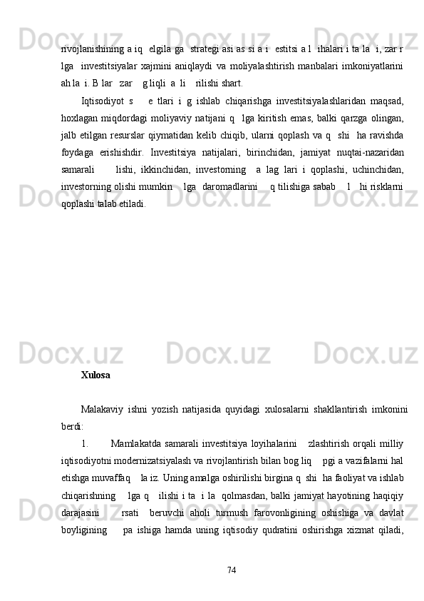 rivojlanishining a iq   elgila ga   strategi asi as si a i   estitsi a l   ihalari i ta la   i, zar r
lga     investitsiyalar   xajmini   aniqlaydi   va   moliyalashtirish   manbalari   imkoniyatlarini
ah la  i. B lar   zar    g liqli  a  li    rilishi shart. 
Iqtisodiyot   s       e   tlari   i   g   ishlab   chiqarishga   investitsiyalashlaridan   maqsad,
hoxlagan   miqdordagi   moliyaviy   natijani   q     lga   kiritish   emas,   balki   qarzga   olingan,
jalb   etilgan   resurslar   qiymatidan   kelib   chiqib,   ularni   qoplash   va   q     shi     ha   ravishda
foydaga   erishishdir.   Investitsiya   natijalari,   birinchidan,   jamiyat   nuqtai-nazaridan
samarali         lishi,   ikkinchidan,   investorning     a   lag   lari   i   qoplashi,   uchinchidan,
investorning olishi mumkin    lga  daromadlarini    q tilishiga sabab    l   hi risklarni
qoplashi talab etiladi. 
 
 
 
 
 
 
  
 
 
Xulosa 
 
Malakaviy   ishni   yozish   natijasida   quyidagi   xulosalarni   shakllantirish   imkonini
berdi: 
1. Mamlakatda   samarali   investitsiya   loyihalarini       zlashtirish   orqali   milliy
iqtisodiyotni modernizatsiyalash va rivojlantirish bilan bog liq    pgi a vazifalarni hal
etishga muvaffaq    la iz. Uning amalga oshirilishi birgina q  shi  ha faoliyat va ishlab
chiqarishning       lga q     ilishi i ta   i la   qolmasdan, balki jamiyat hayotining haqiqiy
darajasini         rsati     beruvchi   aholi   turmush   farovonligining   oshishiga   va   davlat
boyligining         pa   ishiga   hamda   uning   iqtisodiy   qudratini   oshirishga   xizmat   qiladi,
  74   