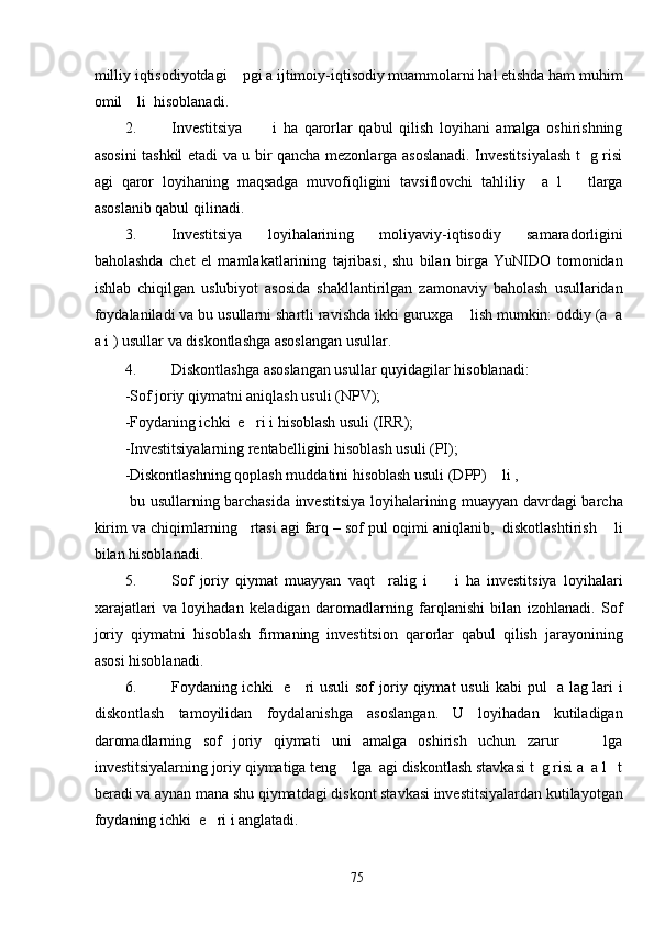 milliy iqtisodiyotdagi    pgi a ijtimoiy-iqtisodiy muammolarni hal etishda ham muhim
omil    li  hisoblanadi. 
2. Investitsiya           i   ha   qarorlar   qabul   qilish   loyihani   amalga   oshirishning
asosini tashkil etadi va u bir qancha mezonlarga asoslanadi. Investitsiyalash t   g risi
agi   qaror   loyihaning   maqsadga   muvofiqligini   tavsiflovchi   tahliliy     a   l       tlarga
asoslanib qabul qilinadi. 
3. Investitsiya   loyihalarining   moliyaviy-iqtisodiy   samaradorligini
baholashda   chet   el   mamlakatlarining   tajribasi,   shu   bilan   birga   YuNIDO   tomonidan
ishlab   chiqilgan   uslubiyot   asosida   shakllantirilgan   zamonaviy   baholash   usullaridan
foydalaniladi va bu usullarni shartli ravishda ikki guruxga    lish mumkin: oddiy (a  a
a i ) usullar va diskontlashga asoslangan usullar.  
4. Diskontlashga asoslangan usullar quyidagilar hisoblanadi: 
-Sof joriy qiymatni aniqlash usuli (NPV); 
-Foydaning ichki  e   ri i hisoblash usuli (IRR); 
-Investitsiyalarning rentabelligini hisoblash usuli (PI); 
-Diskontlashning qoplash muddatini hisoblash usuli (DPP)    li , 
  bu usullarning barchasida investitsiya loyihalarining muayyan davrdagi barcha
kirim va chiqimlarning   rtasi agi farq – sof pul oqimi aniqlanib,  diskotlashtirish    li
bilan hisoblanadi. 
5. Sof   joriy   qiymat   muayyan   vaqt     ralig   i         i   ha   investitsiya   loyihalari
xarajatlari   va   loyihadan   keladigan   daromadlarning   farqlanishi   bilan   izohlanadi.   Sof
joriy   qiymatni   hisoblash   firmaning   investitsion   qarorlar   qabul   qilish   jarayonining
asosi hisoblanadi. 
6. Foydaning ichki   e     ri usuli sof joriy qiymat usuli kabi pul   a lag lari i
diskontlash   tamoyilidan   foydalanishga   asoslangan.   U   loyihadan   kutiladigan
daromadlarning   sof   joriy   qiymati   uni   amalga   oshirish   uchun   zarur         lga
investitsiyalarning joriy qiymatiga teng    lga  agi diskontlash stavkasi t  g risi a  a l   t
beradi va aynan mana shu qiymatdagi diskont stavkasi investitsiyalardan kutilayotgan
foydaning ichki  e   ri i anglatadi.  
  75