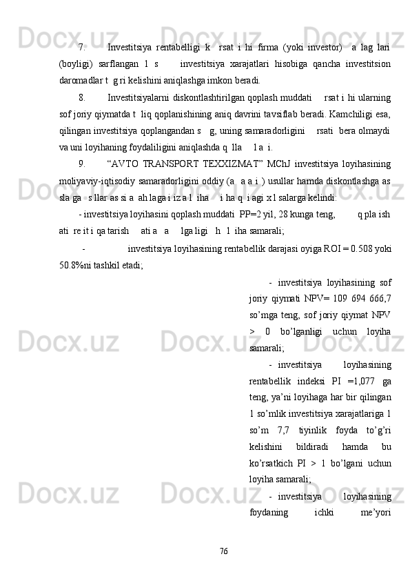 7. Investitsiya   rentabelligi   k     rsat   i   hi   firma   (yoki   investor)     a   lag   lari
(boyligi)   sarflangan   1   s         investitsiya   xarajatlari   hisobiga   qancha   investitsion
daromadlar t  g ri kelishini aniqlashga imkon beradi. 
8. Investitsiyalarni diskontlashtirilgan qoplash muddati       rsat i hi ularning
sof joriy qiymatda t  liq qoplanishining aniq davrini tavsiflab beradi. Kamchiligi esa,
qilingan investitsiya qoplangandan s   g, uning samaradorligini    rsati  bera olmaydi
va uni loyihaning foydaliligini aniqlashda q  lla     l a  i. 
9. “AVTO   TRANSPORT   TEXXIZMAT”   MChJ   investitsiya   loyihasining
moliyaviy-iqtisodiy samaradorligini oddiy (a   a a i ) usullar hamda diskontlashga as
sla ga   s llar as si a  ah laga i iz a l  iha     i ha q  i agi x l salarga kelindi: 
-   investitsiya loyihasini qoplash muddati  PP=2 yil, 28 kunga teng,         q pla ish
ati  re it i qa tarish     ati a   a     lga ligi   h   l  iha samarali; 
-   investitsiya loyihasining rentabellik darajasi oyiga ROI = 0.508 yoki 
50.8%ni tashkil etadi; 
- investitsiya   loyihasining   sof
joriy   qiymati   NPV=   109   694   666,7
so’mga   teng,   sof   joriy   qiymat   NPV
>   0   bo’lganligi   uchun   loyiha
samarali; 
- investitsiya   loyihasining
rentabellik   indeksi   PI   =1,077   ga
teng, ya’ni loyihaga har bir qilingan
1 so’mlik investitsiya xarajatlariga 1
so’m   7,7   tiyinlik   foyda   to’g’ri
kelishini   bildiradi   hamda   bu
ko’rsatkich   PI   >   1   bo’lgani   uchun
loyiha samarali; 
- investitsiya   loyihasining
foydaning   ichki   me’yori
  76   