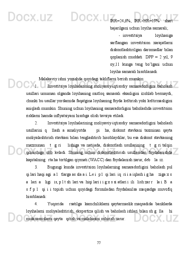 IRR=24,6%,   IRR>HR=19%     shart
bajarilgani uchun loyiha samarali;  
- investitsiya   loyihasiga
sarflangan   investitsion   xarajatlarni
diskontlashtirilgan   daromadlar   bilan
qoplanish   muddati     DPP   =   2   yil,   9
oy,11   kunga   teng   bo’lgani   uchun
loyiha samarali hisoblanadi.   
Malakaviy ishni yozishda quyidagi takliflarni berish mumkin:  
1. Investitsiya  loyihalarining  moliyaviy-iqtisodiy  samaradorligini  baholash
usullari   umuman   olganda   loyihaning   mutloq   samarali   ekanligini   izohlab   bermaydi,
chunki bu usullar yordamida faqatgina loyihaning foyda keltirish yoki keltirmasligini
aniqlash mumkin. Shuning uchun loyihaning samaradorligini baholashda investitsion
risklarni hamda inflyatsiyani hisobga olish tavsiya etiladi. 
2. Investitsiya  loyihalarining  moliyaviy-iqtisodiy  samaradorligini  baholash
usullarini   q     llash   a   amaliyotda         pi     ha,   diskont   stavkani   taxminan   qayta
moliyalashtirish stavkasi  bilan tenglashtirib hisoblaydilar, bu esa diskont  stavkaning
mazmunan       t     g   ri         lishiga   va   natijada,   diskontlash   usullarining       t     g   ri   talqin
qilinishiga   olib   keladi.   Shuning   uchun   diskontlashtirish   usullaridan   foydalanishda
kapitalning   rta ha tortilgan qiymati (WACC) dan foydalanish zarur, deb    la  iz. 
3. Bugungi   kunda   investitsion   loyihalarning   samaradorligini   baholash   pul
qi lari haqi agi  a l   tlarga as sla a i. Le i  p l  qi lari  iq  ri i a iqlash i g ha    ziga x s
a   lari  a    ligi   is, p l t sh  lari va  hiqi lari i i g x s si atlari i  ili   lish zar r    la i. B   a
s   f   p   l     qi   i   i   topish   uchun   quyidagi   formuladan   foydalanilsa   maqsadga   muvofiq
hisoblanadi: 
4. Yuqorida       rsatilga   kamchiliklarni  qaytarmaslik maqsadida   banklarda
loyihalarni moliyalashtirish, ekspertiza qilish va baholash ishlari bilan sh g   lla       hi
mutaxassislarni qayta   qitish va malakasini oshirish zarur. 
  77   