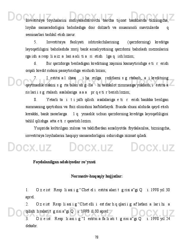 Investitsiya   loyihalarini   moliyalashtiruvchi   barcha   tijorat   banklarida   bizningcha,
loyiha   samaradorligini   baholashga   doir   dolzarb   va   muammoli   mavzularda       q
seminarlari tashkil etish zarur. 
5. Investitsiya   faoliyati   ishtirokchilarining     (qarzdorning)   kreditga
layoqatliligini   baholashda   xorij   bank   amaliyotining   qarzdorni   baholash   mezonlarini
rga ish  a resp  li a iz  a  lari a ali  ti a   ri  etish    lga q   ish lozim; 
6. Bir qarzdorga beriladigan kreditning xajmini kamaytirishga e ti   r   erish
orqali kredit riskini pasaytirishga erishish lozim; 
7. I   estitsi a l   ihasi         i ha   erilga     reditlarni s g   rtalash,   a   i kreditning
qaytmaslik riskini s g  rta bilan sh g  lla    hi tashkilot zimmasiga yuklash, i  estitsi a
ris lari i s g  rtalash  asalalariga  a a a    pr q e ti  r berish lozim; 
8. Yetarli   ta     i     t   i   jalb   qilish     asalalariga   e   ti     r     erish   bankka   berilgan
summaning qaytishini va foiz olinishini kafolatlaydi. Bunda shuni alohida qayd etish
kerakki,   bank   zararlarga         l   q     ymaslik   uchun   qarzdorning   kreditga   layoqatliligini
tahlil qilishga  atta e ti  r qaratish lozim. 
Yuqorida   keltirilgan   xulosa   va   takliflardan   amaliyotda   foydalanilsa,   bizningcha,
investitsiya loyihalarini haqiqiy samaradorligini oshirishga xizmat qiladi. 
 
 
 
Foydalanilgan adabiyotlar ro’yxati  
 
Normativ-huquqiy hujjatlar: 
 
1. O z e ist   Resp  li asi i g “Chet el i  estitsi alari t  g risi a”gi Q    i. 1998 yil 30
aprel. 
2. O z e ist   Resp  li asi i g “Chet elli  i  est rlar h q qlari i g  af latlari  a  lar i hi   a
qilish  h ralari t  g risi a”gi Q    i. 1998  il 30 aprel. 
3. O z e ist      Resp   li asi  i g “I   estitsi  a fa li ati t   g risi a”gi Q       i. 1998 yil 24
dekabr. 
  78   