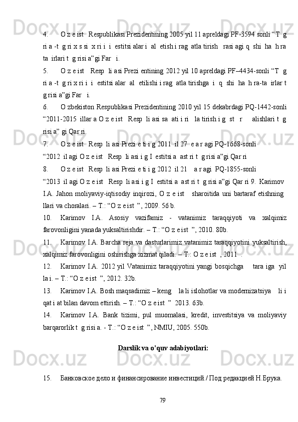 4. O z e ist   Respublikasi Prezidentining 2005 yil 11 apreldagi PF-3594 sonli “T  g
ri a -t  g ri x s si  x ri i  i  estitsi alar i  al  etish i rag  atla tirish   rasi agi q  shi  ha  h ra
ta  irlari t  g risi a”gi Far   i. 
5. O z e ist   Resp  li asi Prezi entining 2012 yil 10 apreldagi PF–4434-sonli “T  g
ri a -t  g ri x ri i  i  estitsi alar  al  etilishi i rag  atla tirishga  i  q  shi  ha  h ra-ta  irlar t
g risi a”gi Far   i.  
6. O zbekiston Respublikasi Prezidentining 2010 yil 15 dekabrdagi PQ-1442-sonli
“2011-2015  illar a O z e ist   Resp  li asi sa  ati i ri   la tirish i g  st   r     alishlari t  g
risi a” gi Qar ri. 
7. O z e ist   Resp  li asi Prezi e ti i g 2011  il 27  e a r agi PQ-1668-sonli 
“2012  il agi O z e ist   Resp  li asi i g I  estitsi a  ast ri t  g risi a”gi Qar ri  
8. O z e ist   Resp  li asi Prezi e ti i g 2012  il 21    a r agi  PQ-1855-sonli 
“2013  il agi O z e ist   Resp  li asi i g I  estitsi a  ast ri t  g risi a”gi Qar ri 9.   Karimov
I.A.   Jahon   moliyaviy-iqtisodiy   inqirozi,  O   z  e   ist       sharoitida   uni   bartaraf   etishning
llari va choralari. – T.: “O z e ist  ”, 2009. 56 b.  
10. Karimov   I.A.   Asosiy   vazifamiz   -   vatanimiz   taraqqiyoti   va   xalqimiz
farovonligini yanada yuksaltirishdir. – T.: “O z e ist  ”, 2010. 80b.  
11. Karimov I.A. Barcha reja va dasturlarimiz vatanimiz taraqqiyotini yuksaltirish,
xalqimiz farovonligini oshirishga xizmat qiladi. – T.: O z e ist  , 2011  . 
12. Karimov I.A. 2012 yil Vatanimiz taraqqiyotini yangi bosqichga       tara iga   yil
la i. – T.: “O z e ist  ”, 2012. 32b. 
13. Karimov I.A. Bosh maqsadimiz – keng    la li islohotlar va modernizatsiya    li i
qat i at bilan davom ettirish. – T.: “O z e ist  ”  2013. 63b. 
14. Karimov   I.A.   Bank   tizimi,   pul   muomalasi,   kredit,   investitsiya   va   moliyaviy
barqarorlik t  g risi a. - T.: “O z e ist  ”, NMIU, 2005. 550b. 
 
Darslik va o’quv adabiyotlari: 
 
 
15. Банковское дело и финансирование инвестиций./ Под редакцией Н.Брука. 
  79   