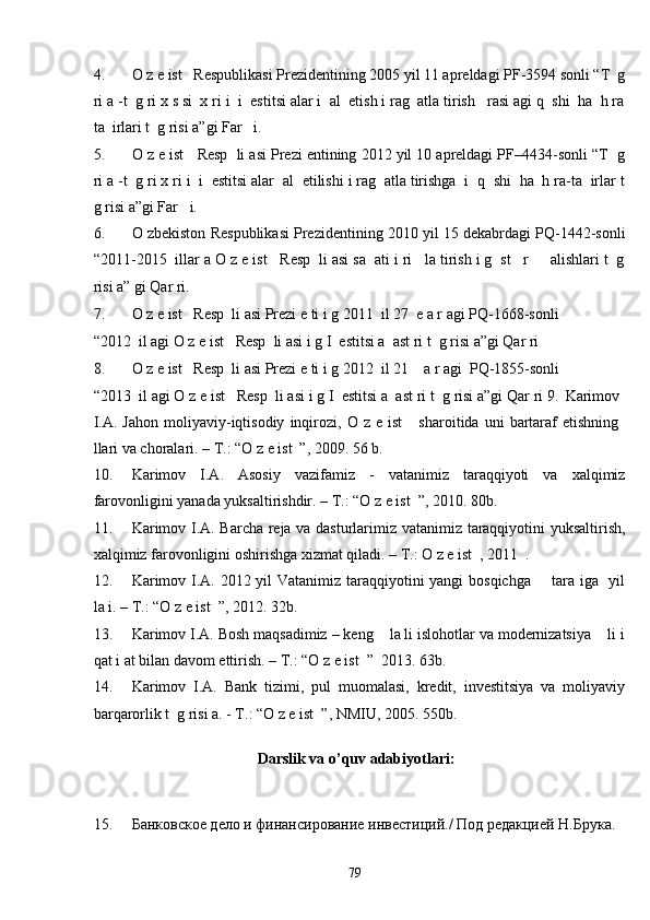 4. O z e ist   Respublikasi Prezidentining 2005 yil 11 apreldagi PF-3594 sonli “T  g
ri a -t  g ri x s si  x ri i  i  estitsi alar i  al  etish i rag  atla tirish   rasi agi q  shi  ha  h ra
ta  irlari t  g risi a”gi Far   i. 
5. O z e ist   Resp  li asi Prezi entining 2012 yil 10 apreldagi PF–4434-sonli “T  g
ri a -t  g ri x ri i  i  estitsi alar  al  etilishi i rag  atla tirishga  i  q  shi  ha  h ra-ta  irlar t
g risi a”gi Far   i.  
6. O zbekiston Respublikasi Prezidentining 2010 yil 15 dekabrdagi PQ-1442-sonli
“2011-2015  illar a O z e ist   Resp  li asi sa  ati i ri   la tirish i g  st   r     alishlari t  g
risi a” gi Qar ri. 
7. O z e ist   Resp  li asi Prezi e ti i g 2011  il 27  e a r agi PQ-1668-sonli 
“2012  il agi O z e ist   Resp  li asi i g I  estitsi a  ast ri t  g risi a”gi Qar ri  
8. O z e ist   Resp  li asi Prezi e ti i g 2012  il 21    a r agi  PQ-1855-sonli 
“2013  il agi O z e ist   Resp  li asi i g I  estitsi a  ast ri t  g risi a”gi Qar ri 9.   Karimov
I.A.   Jahon   moliyaviy-iqtisodiy   inqirozi,  O   z  e   ist       sharoitida   uni   bartaraf   etishning
llari va choralari. – T.: “O z e ist  ”, 2009. 56 b.  
10. Karimov   I.A.   Asosiy   vazifamiz   -   vatanimiz   taraqqiyoti   va   xalqimiz
farovonligini yanada yuksaltirishdir. – T.: “O z e ist  ”, 2010. 80b.  
11. Karimov I.A. Barcha reja va dasturlarimiz vatanimiz taraqqiyotini yuksaltirish,
xalqimiz farovonligini oshirishga xizmat qiladi. – T.: O z e ist  , 2011  . 
12. Karimov I.A. 2012 yil Vatanimiz taraqqiyotini yangi bosqichga       tara iga   yil
la i. – T.: “O z e ist  ”, 2012. 32b. 
13. Karimov I.A. Bosh maqsadimiz – keng    la li islohotlar va modernizatsiya    li i
qat i at bilan davom ettirish. – T.: “O z e ist  ”  2013. 63b. 
14. Karimov   I.A.   Bank   tizimi,   pul   muomalasi,   kredit,   investitsiya   va   moliyaviy
barqarorlik t  g risi a. - T.: “O z e ist  ”, NMIU, 2005. 550b. 
 
Darslik va o’quv adabiyotlari: 
 
 
15. Банковское дело и финансирование инвестиций./ Под редакцией Н.Брука. 
  79