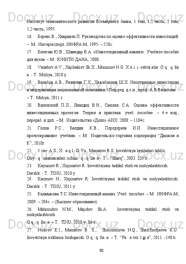 Институт   экономического   развития   Всемирного   банка,   1   том,   1,2-часть,   2   том,
1,2-часть, 1995 
16. Беренс В., Хавранек П. Руководство по оценке эффективности инвестиций.
–  М.: Интерэксперт, ИНФРА-М, 1995. – 528с. 
17. Богатин Ю.В., Швандар В.А. «Инвестиционный анализ»: Учебное пособие
для вузов. – М.: ЮНИТИ-ДАНА, 2000.  
18. Vaxabov A.V., Xajibakiev Sh.X., Muminov N.G. X ri i  i  estitsi alar. O q   q  lla
a. - T.: Moliya, 2010 y.  
19. Вахабов  А.В.,  Разикова  Г.Х.,  Хажибакиев  Ш.Х.  Иностранные  инвестиции
и модернизация национальной экономики / Под.ред. д.э.н., проф. А.В.Вахабова.  
– T.: Moliya, 2011 г.  
20. Виленский   П.Л.,   Ливщиц   В.Н.,   Смоляк   С.А.   Оценка   эффективности
инвестиционных   проектов:   Теория   и   практика:   учеб.   пособие.   –   4-е   изд.,
перераб. и доп. – М.: Издательство «Дело» АНХ. 2008. – 1104с. 
21. Голов   Р.С.,   Балдин   К.В.,   Передеряев   И.И.   Инвестиционное
проектирование:   учебник.   –   M.:   Издательско-торговая   корпорация   “Дашков   и
К”, 2010г. 
22. J  rae  A.S., X   a q l   D.Yu., Mamatov B.S. Investitsiya loyihalari tahlili: 
Oliy   q   muassasalari uchun   q   q  lla  a - T.:  “Sharq”, 2003. 225 b.   
23. Kayumov R., Xojimatov R. Investitsiyani tashkil etish va moliyalashtirish: 
Darslik. - T.: TDIU, 2010 y. 
24. Karimov   N.,   Xojimatov   R.   Investitsiyani   tashkil   etish   va   moliyalashtirish:
Darslik. - T.: TDIU, 2011 y.  
25. Калмыкова Т.С. Инвестиционный анализ: Учеб. пособие. – М.: ИНФРА-М,
2009. – 204с. – (Высшее образование). 
26. Mahmudov   N.M.,   Majidov   Sh.A.     Investitsiyani   tashkil   etish   va
moliyalashtirish. 
O q   q  lla  a. – T.: TDIU, 2010 y. 86-б. 
27. Nosirov   E.I.,   Mamatov   B.   S.,     Shoislomova   N.Q.,   Sharifxodjaeva   K.U.
Investitsiya risklarini boshqarish. O q   q  lla  a. – T.: “Fa   a tex  l gi a”, 2011. -148 b. 
  80