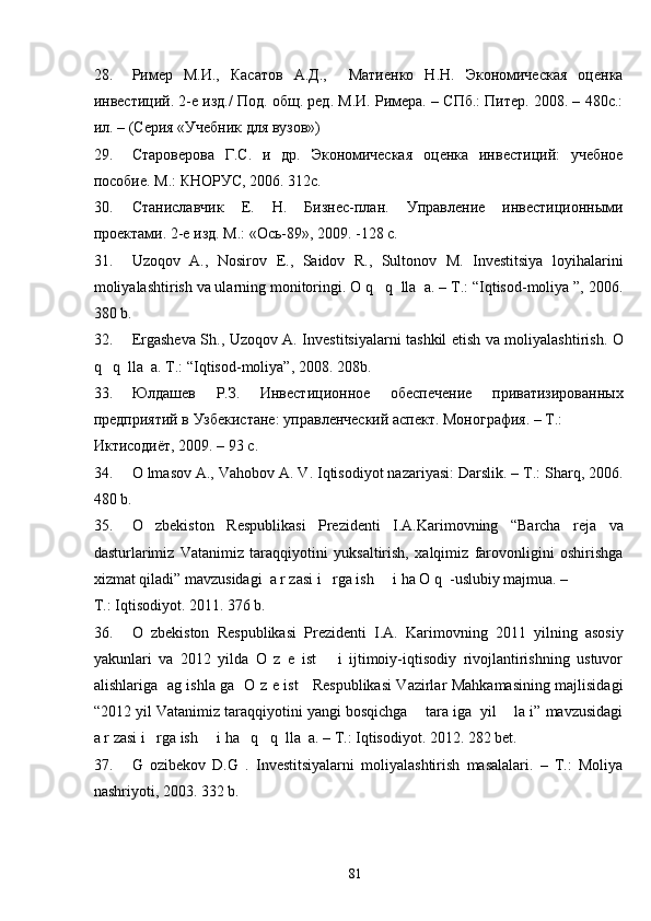 28. Ример   М.И.,   Касатов   А.Д.,     Матиенко   Н.Н.   Экономическая   оценка
инвестиций. 2-е изд./ Под. общ. ред. М.И. Римера. – СПб.: Питер. 2008. – 480с.:
ил. – (Серия «Учебник для вузов») 
29. Староверова   Г.С.   и   др.   Экономическая   оценка   инвестиций:   учебное
пособие. М.: КНОРУС, 2006. 312с. 
30. Станиславчик   Е.   Н.   Бизнес-план.   Управление   инвестиционными
проектами. 2-е изд. М.: «Ось-89», 2009. -128 с. 
31. Uzoqov   A.,   Nosirov   E.,   Saidov   R.,   Sultonov   M.   Investitsiya   loyihalarini
moliyalashtirish va ularning monitoringi. O q   q  lla  a. – T.: “Iqtisod-moliya ”, 2006.
380 b. 
32. Ergasheva Sh., Uzoqov A. Investitsiyalarni tashkil etish va moliyalashtirish. O
q   q  lla  a. T.: “Iqtisod-moliya”, 2008. 208b. 
33. Юлдашев   Р.З.   Инвестиционное   обеспечение   приватизированных
предприятий в Узбекистане: Iравленческий аспект. Монография. – Т.: 
Иктисодиёт, 2009. – 93 с. 
34. O lmasov A., Vahobov A. V. Iqtisodiyot nazariyasi: Darslik. – T.: Sharq, 2006.
480 b. 
35. O   zbekiston   Respublikasi   Prezidenti   I.A.Karimovning   “Barcha   reja   va
dasturlarimiz   Vatanimiz   taraqqiyotini   yuksaltirish,   xalqimiz   farovonligini   oshirishga
xizmat qiladi” mavzusidagi  a r zasi i   rga ish     i ha O q  -uslubiy majmua. – 
T.: Iqtisodiyot. 2011. 376 b. 
36. O   zbekiston   Respublikasi   Prezidenti   I.A.   Karimovning   2011   yilning   asosiy
yakunlari   va   2012   yilda   O   z   e   ist       i   ijtimoiy-iqtisodiy   rivojlantirishning   ustuvor
alishlariga   ag ishla ga   O z e ist     Respublikasi Vazirlar Mahkamasining majlisidagi
“2012 yil Vatanimiz taraqqiyotini yangi bosqichga    tara iga  yil    la i” mavzusidagi
a r zasi i   rga ish     i ha   q   q  lla  a. – T.: Iqtisodiyot. 2012. 282 bet. 
37. G   ozibekov   D.G   .   Investitsiyalarni   moliyalashtirish   masalalari.   –   T.:   Moliya
nashriyoti, 2003. 332 b. 
 
  81   