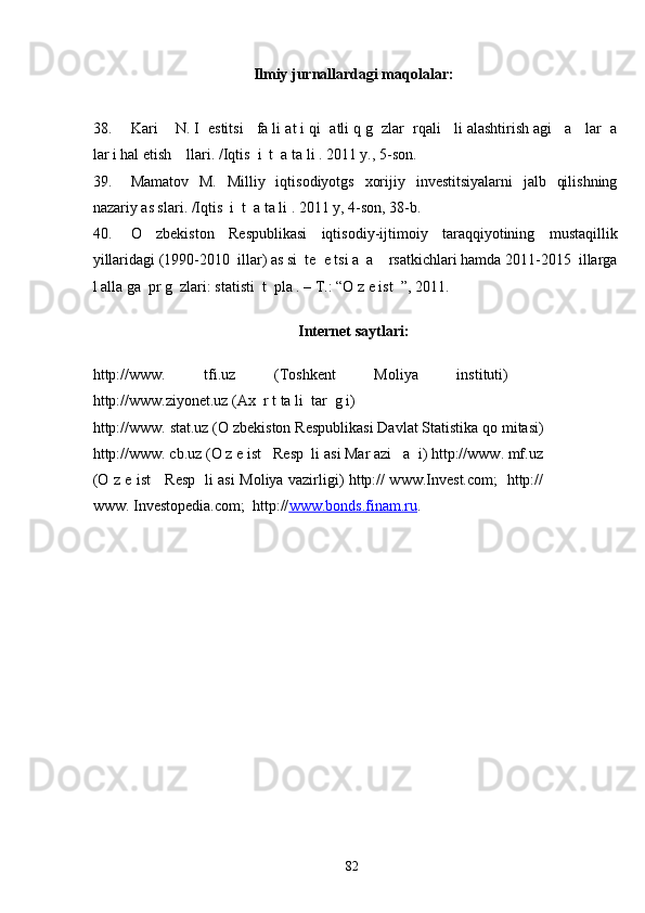 Ilmiy jurnallardagi maqolalar: 
 
38. Kari    N. I  estitsi   fa li at i qi  atli q g  zlar  rqali   li alashtirish agi   a   lar  a
lar i hal etish    llari. /Iqtis  i  t  a ta li . 2011 y., 5-son.   
39. Mamatov   M.   Milliy   iqtisodiyotgs   xorijiy   investitsiyalarni   jalb   qilishning
nazariy as slari. /Iqtis  i  t  a ta li . 2011 y, 4-son, 38-b. 
40. O   zbekiston   Respublikasi   iqtisodiy-ijtimoiy   taraqqiyotining   mustaqillik
yillaridagi (1990-2010  illar) as si  te  e tsi a  a    rsatkichlari hamda 2011-2015  illarga
l alla ga  pr g  zlari: statisti  t  pla . – T.: “O z e ist  ”, 2011. 
 
Internet saytlari: 
 
http://www.   tfi.uz   (Toshkent   Moliya   instituti)
http://www.ziyonet.uz (Ax  r t ta li  tar  g i) 
http://www. stat.uz (O zbekiston Respublikasi Davlat Statistika qo mitasi)
http://www. cb.uz (O z e ist   Resp  li asi Mar azi   a  i) http://www. mf.uz
(O z e ist     Resp   li asi Moliya vazirligi) http:// www.Invest.com;   http://
www. Investopedia.com;  http:// www.bonds    .   finam.ru    .  
  82   