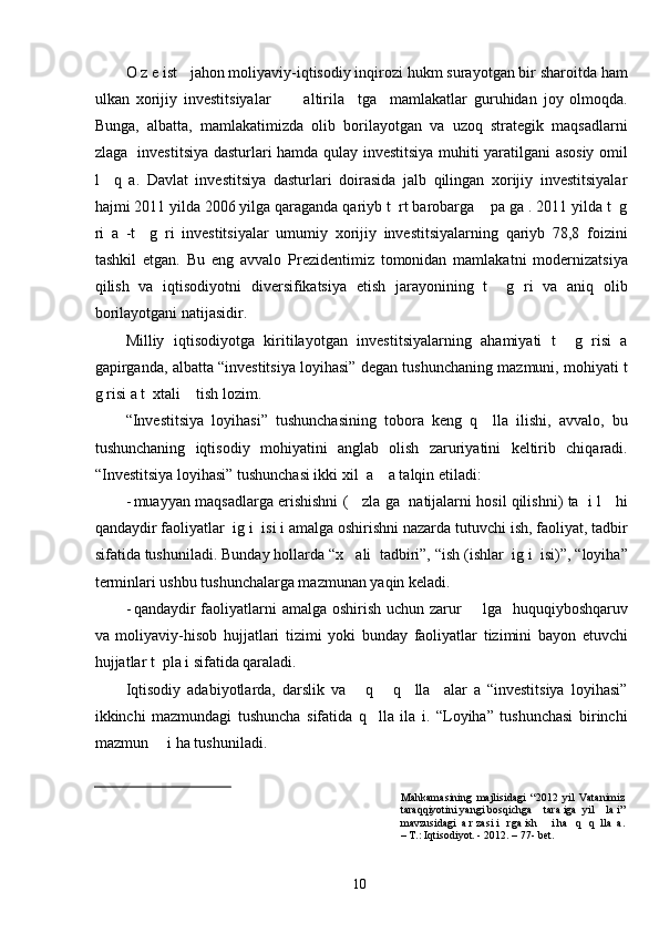 O z e ist   jahon moliyaviy-iqtisodiy inqirozi hukm surayotgan bir sharoitda ham
ulkan   xorijiy   investitsiyalar           altirila     tga     mamlakatlar   guruhidan   joy   olmoqda.
Bunga,   albatta,   mamlakatimizda   olib   borilayotgan   va   uzoq   strategik   maqsadlarni
zlaga   investitsiya dasturlari hamda qulay investitsiya muhiti yaratilgani asosiy omil
l     q   a.   Davlat   investitsiya   dasturlari   doirasida   jalb   qilingan   xorijiy   investitsiyalar
hajmi 2011 yilda 2006 yilga qaraganda qariyb t  rt barobarga    pa ga . 2011 yilda t  g
ri   a   -t     g   ri   investitsiyalar   umumiy   xorijiy   investitsiyalarning   qariyb   78,8   foizini
tashkil   etgan.   Bu   eng   avvalo   Prezidentimiz   tomonidan   mamlakatni   modernizatsiya
qilish   va   iqtisodiyotni   diversifikatsiya   etish   jarayonining   t     g   ri   va   aniq   olib
borilayotgani natijasidir. 
Milliy   iqtisodiyotga   kiritilayotgan   investitsiyalarning   ahamiyati   t     g   risi   a
gapirganda, albatta “investitsiya loyihasi” degan tushunchaning mazmuni, mohiyati t
g risi a t  xtali    tish lozim.  
“Investitsiya   loyihasi”   tushunchasining   tobora   keng   q     lla   ilishi,   avvalo,   bu
tushunchaning   iqtisodiy   mohiyatini   anglab   olish   zaruriyatini   keltirib   chiqaradi.
“Investitsiya loyihasi” tushunchasi ikki xil  a    a talqin etiladi:  
- muayyan maqsadlarga erishishni (    zla ga   natijalarni hosil qilishni) ta   i l    hi
qandaydir faoliyatlar  ig i  isi i amalga oshirishni nazarda tutuvchi ish, faoliyat, tadbir
sifatida tushuniladi.  Bunday hollarda “x   ali  tadbiri”, “ish (ishlar  ig i  isi)”, “loyiha”
terminlari ushbu tushunchalarga mazmunan yaqin keladi.  
- qandaydir faoliyatlarni  amalga oshirish uchun zarur       lga   huquqiyboshqaruv
va   moliyaviy-hisob   hujjatlari   tizimi   yoki   bunday   faoliyatlar   tizimini   bayon   etuvchi
hujjatlar t  pla i sifatida qaraladi. 
Iqtisodiy   adabiyotlarda,   darslik   va       q       q     lla     alar   a   “investitsiya   loyihasi”
ikkinchi   mazmundagi   tushuncha   sifatida   q     lla   ila   i.   “Loyiha”   tushunchasi   birinchi
mazmun     i ha tushuniladi.  
Mahkamasining   majlisidagi   “2012   yil   Vatanimiz
taraqqiyotini yangi bosqichga    tara iga  yil    la i”
mavzusidagi  a r zasi i   rga ish     i ha   q   q  lla  a.
– T.: Iqtisodiyot. - 2012. – 77- bet. 
 
  10
