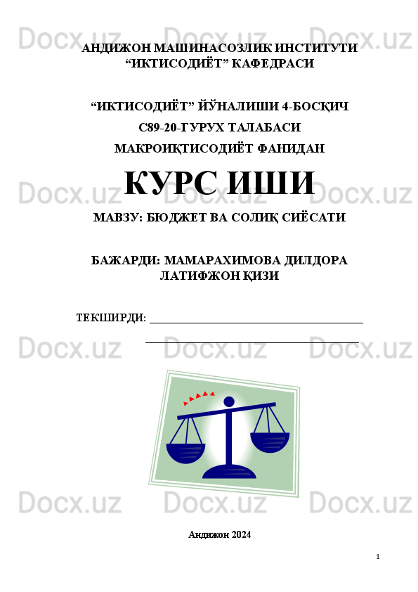 АНДИЖОН МАШИНАСОЗЛИК ИНСТИТУТИ
“ИКТИСОДИЁТ” КАФЕДРАСИ 
“ИКТИСОДИЁТ”  Й ЎНАЛИШИ 4-БОСҚИЧ
С89-20-ГУРУХ ТАЛАБАСИ
МАКРОИҚТИСОДИЁТ ФАНИДАН 
КУРС ИШИ
МАВЗУ: БЮДЖЕТ ВА СОЛИҚ СИЁСАТИ
БАЖАРДИ: МАМАРАХИМОВА ДИЛДОРА
ЛАТИФЖОН ҚИЗИ
ТЕКШИРДИ:  ______________________________________
        ______________________________________
Андижон 2024
1 