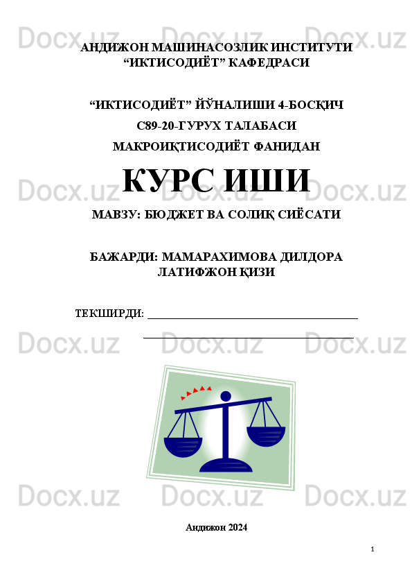 АНДИЖОН МАШИНАСОЗЛИК ИНСТИТУТИ
“ИКТИСОДИЁТ” КАФЕДРАСИ 
“ИКТИСОДИЁТ”  Й ЎНАЛИШИ 4-БОСҚИЧ
С89-20-ГУРУХ ТАЛАБАСИ
МАКРОИҚТИСОДИЁТ ФАНИДАН 
КУРС ИШИ
МАВЗУ: БЮДЖЕТ ВА СОЛИҚ СИЁСАТИ
БАЖАРДИ: МАМАРАХИМОВА ДИЛДОРА
ЛАТИФЖОН ҚИЗИ
ТЕКШИРДИ:  ______________________________________
        ______________________________________
Андижон 2024
1