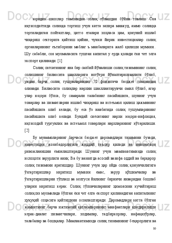 юридик   шахслар   томонидан   солиқ   тўлашдан   бўйин   товлаш.   Соя
иқтисодиётида   солиққа   тортиш   учун   катта   захира   мавжуд,   аммо   солиққа
тортиладиган   пойтахтлар,   ҳатто   егалари   хоҳласа   ҳам,   қонуний   ишлаб
чиқариш   секторига   қайтиш   қийин,   чунки   йирик   инвестициялар   солиқ
органларининг   еътиборини   маблаг   ъ   манбаларига   жалб   қилиши   мумкин..
Шу   сабабли,   соя   муомаласига   тушган   капитал   у   ерда   қолади   ёки   чет   э лга
э кспорт қилинади. [1]
Солиқ сиёсатининг яна бир салбий йўналиши солиқ тизимининг солиқ
солишнинг   билвосита   шаклларига   нотўғри   йўналтирилганлиги   бўлиб,
ундан   барча   солиқ   тушумларининг   70   фоизигача   бюджет   томонидан
олинади.   Билвосита   солиқлар   нархни   шакллантирувчи   омил   бўлиб,   агар
улар   юқори   бўлса,   бу   самарали   талабнинг   пасайишига,   шунинг   учун
товарлар   ва   хизматларни   ишлаб   чиқариш   ва   истеъмол   қилиш   ҳажмининг
пасайишига   олиб   келади,   бу   еса   ўз   навбатида   солиқ   тушумларининг
пасайишига   олиб   келади.   Бундай   сиёсатнинг   нархи   юқори-инфляция,
иқтисодий   турғунлик   ва   истеъмол   товарлари   нархларининг   кўтарилиши.
[2]
Бу   муаммоларнинг   барчаси   бюджет   даромадлари   тизимини   бузади,
инвестиция   жозибадорлигига   жиддий   таъсир   қилади   ва   инновatsiон
ривожланишни   ёмонлаштиради.   Шунинг   учун   мамлакатимизда   солиқ
ислоҳоти зарурлиги аниқ. Ва бу вазиятда асосий вазифа оддий ва барқарор
солиқ   тизимини   яратишдир.   Шунинг   учун   ҳар   ойда   солиқ   қонунчилигига
ўзгартиришлар   киритиш   мумкин   емас,   зарур   қўшимчалар   ва
ўзгартиришларни   тўплаш   ва   келгуси   йилнинг   биринчи   январидан   бошлаб
уларни   киритиш   керак.   Солиқ   тўловчиларнинг   ҳимоясини   кучайтириш
солиқсиз муомалада бўлган ёки чет елга експорт қилинадиган капиталнинг
ҳуқуқий   соҳасига   қайтишини   осонлаштиради.   Даромадлари   катта   бўлган
жамиятнинг   барча   ижтимоий   қатламларининг   манфаатлари   қондирилиши
керак-давлат   хизматчилари,   ходимлар,   тадбиркорлар,   нафақахўрлар,
талабалар ва бошқалар.  Мамлакатимизда  солиқ тизимининг беқарорлиги ва
10 