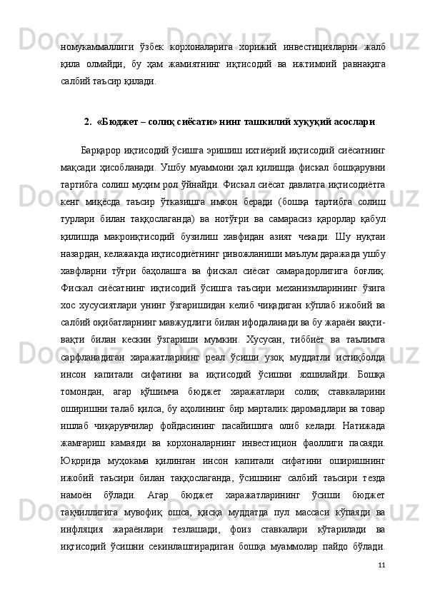 номукаммаллиги   ўзбек   корхоналарига   хорижий   инвестицияларни   жалб
қила   олмайди,   бу   ҳам   жамиятнинг   иқтисодий   ва   ижтимоий   равнақ ига
салбий таъсир қилади. 
2. « Бюджет – солиқ  сиёсати» нинг  ташкилий хуқуқий асослари
Барқарор иқтисодий ўсишга эришиш ихтиёрий иқтисодий сиёсатнинг
мақсади   ҳисобланади.   Ушбу   муаммони   ҳал   қилишда   фискал   бошқарувни
тартибга солиш муҳим рол ўйнайди. Фискал сиёсат давлатга иқтисодиётга
кенг   миқёсда   таъсир   ўтказишга   имкон   беради   (бошқа   тартибга   солиш
турлари   билан   таққослаганда)   ва   нотўғри   ва   самарасиз   қарорлар   қабул
қилишда   макроиқтисодий   бузилиш   хавфидан   азият   чекади.   Шу   нуқтаи
назардан, келажакда иқтисодиётнинг ривожланиши маълум даражада ушбу
хавфларни   тўғри   баҳолашга   ва   фискал   сиёсат   самарадорлигига   боғлиқ.
Фискал   сиёсатнинг   иқтисодий   ўсишга   таъсири   механизмларининг   ўзига
хос   хусусиятлари   унинг   ўзгаришидан   келиб   чиқадиган   кўплаб   ижобий   ва
салбий оқибатларнинг мавжудлиги билан ифодаланади ва бу жараён вақти-
вақти   билан   кескин   ўзгариши   мумкин.   Хусусан,   тиббиёт   ва   таълимга
сарфланадиган   харажатларнинг   реал   ўсиши   узоқ   муддатли   истиқболда
инсон   капитали   сифатини   ва   иқтисодий   ўсишни   яхшилайди.   Бошқа
томондан,   агар   қўшимча   бюджет   харажатлари   солиқ   ставкаларини
оширишни талаб қилса, бу аҳолининг бир марталик даромадлари ва товар
ишлаб   чиқарувчилар   фойдасининг   пасайишига   олиб   келади.   Натижада
жамғариш   камаяди   ва   корхоналарнинг   инвестицион   фаоллиги   пасаяди.
Юқорида   муҳокама   қилинган   инсон   капитали   сифатини   оширишнинг
ижобий   таъсири   билан   таққослаганда,   ўсишнинг   салбий   таъсири   тезда
намоён   бўлади.   Агар   бюджет   харажатларининг   ўсиши   бюджет
тақчиллигига   мувофиқ   ошса,   қисқа   муддатда   пул   массаси   кўпаяди   ва
инфляция   жараёнлари   тезлашади,   фоиз   ставкалари   кўтарилади   ва
иқтисодий   ўсишни   секинлаштирадиган   бошқа   муаммолар   пайдо   бўлади.
11