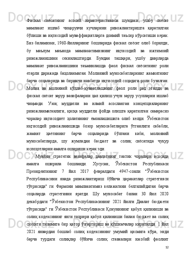 Фискал   сиёсатнинг   асосий   характеристикаси   шундаки,   ушбу   сиёсат
мамлакат   ишлаб   чиқарувчи   кучларини   ривожлантиришга   қаратилган
бўлиши ва иқтисодий муваффақиятларга доимий таъсир кўрсатиши керак.
Биз биламизки, 1960-йилларнинг бошларида фискал сиёсат олиб борилди,
бу   маълум   маънода   мамлакатимизнинг   иқтисодий   ва   ижтимоий
ривожланишини   секинлаштирди.   Бундан   ташқари,   ушбу   даврларда
мамлакат   ривожланишини   таъминлашда   фаол   фискал   сиёсатнинг   роли
етарли   даражада   баҳоланмаган.   Молиявий   муносабатларнинг   жамиятнинг
барча соҳаларида ва биринчи навбатда иқтисодий соҳадаги роли бузилган.
Молия   ва   молиявий   қўллаб-қувватлашнинг   фаол   роли   рад   этилди   ва
фискал сиёсат зарур вазифаларни ҳал қилиш учун зарур усулларни ишлаб
чиқмади.   Узоқ   муддатли   ва   илмий   асосланган   концепцияларнинг
ривожланмаганлиги,   қисқа   муддатли   фойда   олишга   қаратилган   самарасиз
чоралар   иқтисодиёт   ҳолатининг   ёмонлашишига   олиб   келди.   Ўзбекистон
иқтисодий   ривожланишида   бозор   муносабатларига   ўтганлиги   сабабли,
жамият   ҳаётининг   барча   соҳаларида   бўлгани   каби,   молиявий
муносабатларда,   шу   жумладан   бюджет   ва   солиқ   сиёсатида   чуқур
ислоҳотларни амалга ошириши керак эди.
Муайян   стратегик   вазифалар   давлатнинг   тактик   чоралари   асосида
амалга   оширила   бошланди.   Хусусан,   Ўзбекистон   Республикаси
Президентининг   7   йил   2017   февралдаги   4947-сонли   "Ўзбекистон
Республикасини   янада   ривожлантириш   бўйича   ҳаракатлар   стратегияси
тўғрисида"   ги   Фармони   мамлакатимиз   келажагини   белгилайдиган   барча
соҳаларда   стратегияни   яратди.   Шу   муносабат   билан   30   йил   2020
декабрдаги   "Ўзбекистон   Республикасининг   2021   йилги   Давлат   бюджети
тўғрисида"   ги   Ўзбекистон   Республикаси   Қонунининг   қабул   қилиниши   ва
солиқ кодексининг янги  таҳрири қабул қилиниши билан бюджет ва солиқ
сиёсати  тизимига   бир  қатор  ўзгартириш  ва  қўшимчалар  киритилди.  1  йил
2021   январдан   бошлаб   солиқ   кодексининг   умумий   қисмига   кўра,   э нди
барча   турдаги   солиқлар   бўйича   солиқ   ставкалари   ижобий   фаолият
12 