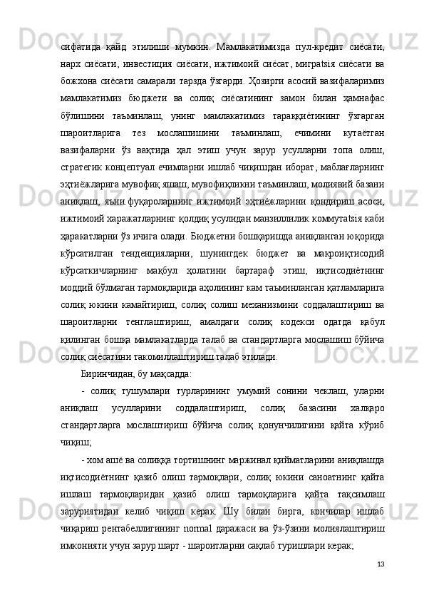 сифатида   қайд   э тилиши   мумкин.   Мамлакатимизда   пул-кредит   сиёсати,
нарх   сиёсати,   инвестиция   сиёсати,   ижтимоий   сиёсат,   мигрatsiя   сиёсати   ва
божхона сиёсати самарали тарзда ўзгарди. Ҳозирги асосий вазифаларимиз
мамлакатимиз   бюджети   ва   солиқ   сиёсатининг   замон   билан   ҳамнафас
бўлишини   таъминлаш,   унинг   мамлакатимиз   тараққиётининг   ўзгарган
шароитларига   тез   мослашишини   таъминлаш,   ечимини   кутаётган
вазифаларни   ўз   вақтида   ҳал   э тиш   учун   зарур   усулларни   топа   олиш,
стратегик   концептуал   ечимларни  ишлаб   чиқишдан   иборат,   маблағларнинг
э ҳтиёжларига мувофиқ яшаш, мувофиқликни таъминлаш, молиявий базани
аниқлаш,   яъни.фуқароларнинг   ижтимоий   э ҳтиёжларини   қондириш   асоси,
ижтимоий харажатларнинг қолдиқ усулидан манзиллилик коммутatsiя каби
ҳаракатларни ўз ичига олади. Бюджетни бошқаришда аниқланган юқорида
кўрсатилган   тенденцияларни,   шунингдек   бюджет   ва   макроиқтисодий
кўрсаткичларнинг   мақбул   ҳолатини   бартараф   э тиш,   иқтисодиётнинг
моддий  бўлмаган тармоқларида аҳолининг кам таъминланган қатламларига
солиқ   юкини   камайтириш,   солиқ   солиш   механизмини   соддалаштириш   ва
шароитларни   тенглаштириш,   амалдаги   солиқ   кодекси   одатда   қабул
қилинган  бошқа  мамлакатларда   талаб  ва  стандартларга   мослашиш бўйича
солиқ сиёсатини такомиллаштириш талаб  э тилади.
Биринчидан, бу мақсадда: 
-   солиқ   тушумлари   турларининг   умумий   сонини   чеклаш,   уларни
аниқлаш   усулларини   соддалаштириш,   солиқ   базасини   халқаро
стандартларга   мослаштириш   бўйича   солиқ   қонунчилигини   қайта   кўриб
чиқиш; 
- хом ашё ва солиққа тортишнинг маржинал қийматларини аниқлашда
иқтисодиётнинг   қазиб   олиш   тармоқлари,   солиқ   юкини   саноатнинг   қайта
ишлаш   тармоқларидан   қазиб   олиш   тармоқларига   қайта   тақсимлаш
заруриятидан   келиб   чиқиш   керак.   Шу   билан   бирга,   кончилар   ишлаб
чиқариш   рентабеллигининг   normal   даражаси   ва   ўз-ўзини   молиялаштириш
имконияти учун зарур шарт - шароитларни сақлаб туришлари керак; 
13 