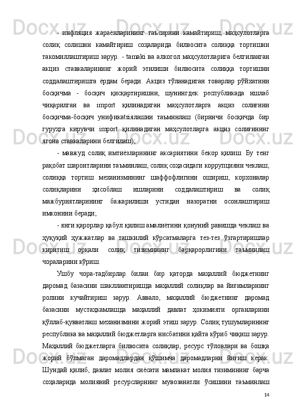 -   инфляция   жараёнларининг   таъсирини   камайтириш,   маҳсулотларга
солиқ   солишни   камайтириш   соҳаларида   билвосита   солиққа   тортишни
такомиллаштириш   зарур.   -   tamaki   ва   алкогол   маҳсулотларига   белгиланган
акциз   ставкаларининг   жорий   э тилиши   билвосита   солиққа   тортишни
соддалаштиришга   ёрдам   беради.   Акциз   тўланадиган   товарлар   рўйхатини
босқичма   -   босқич   қисқартиришни,   шунингдек   республикада   ишлаб
чиқарилган   ва   import   қилинадиган   маҳсулотларга   акциз   солиғини
босқичма-босқич   унификatsiялашни   таъминлаш   (биринчи   босқичда   бир
гуруҳга   кирувчи   import   қилинадиган   маҳсулотларга   акциз   солиғининг
ягона ставкаларини белгилаш); 
-   мавжуд   солиқ   имтиёзларининг   аксариятини   бекор   қилиш.   Бу   тенг
рақобат шароитларини таъминлаш, солиқ соҳасидаги коррупцияни чеклаш,
солиққа   тортиш   механизмининг   шаффофлигини   ошириш,   корхоналар
солиқларини   ҳисоблаш   ишларини   соддалаштириш   ва   солиқ
мажбуриятларининг   бажарилиши   устидан   назоратни   осонлаштириш
имконини беради; 
- янги қарорлар қабул қилиш амалиётини қонуний равишда чеклаш ва
ҳуқуқий   ҳужжатлар   ва   ташкилий   кўрсатмаларга   тез-тез   ўзгартиришлар
киритиш   орқали   солиқ   тизимининг   барқарорлигини   таъминлаш
чораларини кўриш. 
Ушбу   чора-тадбирлар   билан   бир   қаторда   маҳаллий   бюджетнинг
даромад   базасини   шакллантиришда   маҳаллий   солиқлар   ва   йиғимларнинг
ролини   кучайтириш   зарур.   Аввало,   маҳаллий   бюджетнинг   даромад
базасини   мустаҳкамлашда   маҳаллий   давлат   ҳокимияти   органларини
қўллаб-қувватлаш механизмини жорий   э тиш зарур. Солиқ тушумларининг
республика ва маҳаллий бюджетларга нисбатини қайта кўриб чиқиш зарур.
Маҳаллий   бюджетларга   билвосита   солиқлар,   ресурс   тўловлари   ва   бошқа
жорий   бўлмаган   даромадлардан   қўшимча   даромадларни   йиғиш   керак.
Шундай   қилиб,   давлат   молия   сиёсати   мамлакат   молия   тизимининг   барча
соҳаларида   молиявий   ресурсларнинг   мувозанатли   ўсишини   таъминлаш
14 