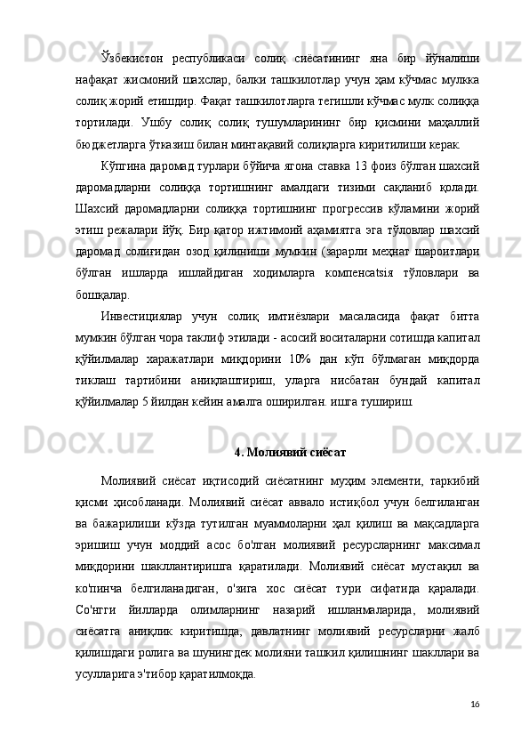 Ўзбекистон   республикаси   солиқ   сиёсатининг   яна   бир   йўналиши
нафақат   жисмоний   шахслар,   балки   ташкилотлар   учун   ҳам   кўчмас   мулкка
солиқ жорий етишдир. Фақат ташкилотларга тегишли кўчмас мулк солиққа
тортилади.   Ушбу   солиқ   солиқ   тушумларининг   бир   қисмини   маҳаллий
бюджетларга ўтказиш билан минтақавий солиқларга киритилиши керак.
Кўпгина даромад турлари бўйича ягона ставка 13 фоиз бўлган шахсий
даромадларни   солиққа   тортишнинг   амалдаги   тизими   сақланиб   қолади.
Шахсий   даромадларни   солиққа   тортишнинг   прогрессив   кўламини   жорий
э тиш   режалари   йўқ.   Бир   қатор   ижтимоий   аҳамиятга   э га   тўловлар   шахсий
даромад   солиғидан   озод   қилиниши   мумкин   (зарарли   меҳнат   шароитлари
бўлган   ишларда   ишлайдиган   ходимларга   компенсatsiя   тўловлари   ва
бошқалар.
Инвестициялар   учун   солиқ   имтиёзлари   масаласида   фақат   битта
мумкин бўлган чора таклиф  э тилади - асосий воситаларни сотишда капитал
қўйилмалар   харажатлари   миқдорини   10%   дан   кўп   бўлмаган   миқдорда
тиклаш   тартибини   аниқлаштириш,   уларга   нисбатан   бундай   капитал
қўйилмалар 5 йилдан кейин амалга оширилган. ишга тушириш.
4. Молиявий сиёсат
Молиявий   сиёсат   иқтисодий   сиёсатнинг   муҳим   элементи,   таркибий
қисми   ҳисобланади.   Молиявий   сиёсат   аввало   истиқбол   учун   белгиланган
ва   бажарилиши   кўзда   тутилган   муаммоларни   ҳал   қилиш   ва   мақсадларга
эришиш   учун   моддий   асос   бо'лган   молиявий   ресурсларнинг   максимал
миқдорини   шакллантиришга   қаратилади.   Молиявий   сиёсат   мустақил   ва
ко'пинча   белгиланадиган,   о'зига   хос   сиёсат   тури   сифатида   қаралади.
Со'нгги   йилларда   олимларнинг   назарий   ишланмаларида,   молиявий
сиёсатга   аниқлик   киритишда,   давлатнинг   молиявий   ресурсларни   жалб
қилишдаги ролига ва шунингдек молияни ташкил қилишнинг шакллари ва
усулларига э'тибор қаратилмоқда.
16 