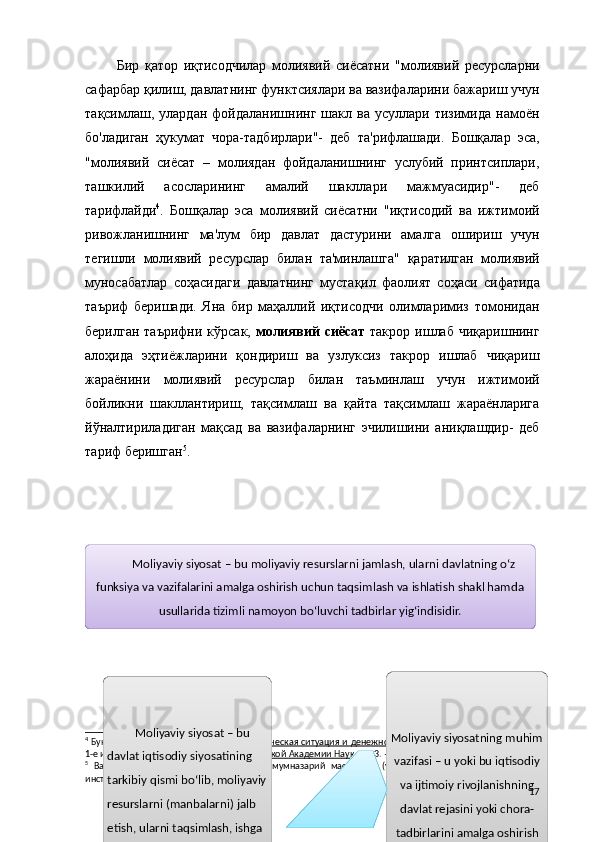 Бир   қатор   иқтисодчилар   молиявий   сиёсатни   "молиявий   ресурсларни
сафарбар қилиш, давлатнинг функтсиялари ва вазифаларини бажариш учун
тақсимлаш,  улардан   фойдаланишнинг   шакл   ва  усуллари   тизимида   намоён
бо'ладиган   ҳукумат   чора-тадбирлари"-   деб   та'рифлашади.   Бошқалар   эса,
"молиявий   сиёсат   –   молиядан   фойдаланишнинг   услубий   принтсиплари,
ташкилий   асосларининг   амалий   шакллари   мажмуасидир"-   деб
тарифлайди 4
.   Бошқалар   эса   молиявий   сиёсатни   "иқтисодий   ва   ижтимоий
ривожланишнинг   ма'лум   бир   давлат   дастурини   амалга   ошириш   учун
тегишли   молиявий   ресурслар   билан   та'минлашга"   қаратилган   молиявий
муносабатлар   соҳасидаги   давлатнинг   мустақил   фаолият   соҳаси   сифатида
таъриф   беришади.   Яна   бир   маҳаллий   иқтисодчи   олимларимиз   томонидан
берилган  таърифни  кўрсак,   молиявий   сиёсат   такрор  ишлаб  чиқаришнинг
алоҳида   эҳтиёжларини   қондириш   ва   узлуксиз   такрор   ишлаб   чиқариш
жараёнини   молиявий   ресурслар   билан   таъминлаш   учун   ижтимоий
бойликни   шакллантириш,   тақсимлаш   ва   қайта   тақсимлаш   жараёнларига
йўналтириладиган   мақсад   ва   вазифаларнинг   эчилишини   аниқлашдир-   деб
тариф беришган 5
.
4
  Букина И.С., Маневич В.Е.   Макроэкономическая ситуация и денежно-финансовая политика в России     —
1-е изд.   —   М. :   Институт экономики Российской Академии Наук , 2013.   — 57   b .
5
  Ваҳобов   А.В.,   Маликов   Т.С.     Молия:   умумназарий   масалалар   (ўқув   қўлланма)   /   Тошкент   Молия
институти. – Тошкент, 2007.    – 224 бет. Moliyaviy siyosat – bu moliyaviy resurslarni jamlash, ularni davlatning o‘z
funksiya va vazifalarini amalga oshirish uchun taqsimlash va ishlatish shakl hamda
usullarida tizimli namoyon bo‘luvchi tadbirlar yig‘indisidir.
Moliyaviy siyosat – bu 
davlat iqtisodiy siyosatining 
tarkibiy qismi bo‘lib, moliyaviy
resurslarni (manbalarni) jalb 
etish, ularni taqsimlash, ishga 
solish va foydalanishga davlat  M oliyaviy siyosatning muhim
vazifasi – u yoki bu iqtisodiy
va ijtimoiy rivojlanishning
davlat rejasini yoki chora-
tadbirlarini amalga oshirish
uchun tegishli moliyaviy 17 