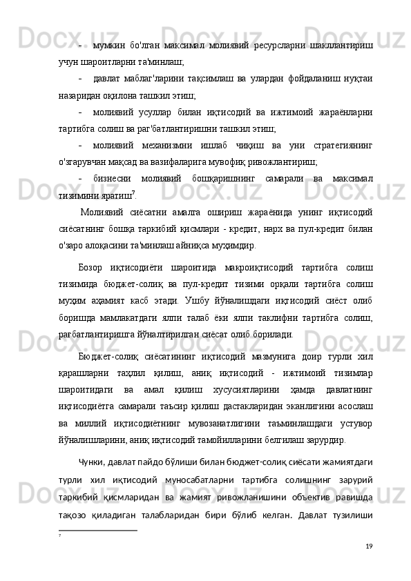  мумкин   бо'лган   максимал   молиявий   ресурсларни   шакллантириш
учун шароитларни та'минлаш;
 давлат   маблаг'ларини   тақсимлаш   ва   улардан   фойдаланиш   нуқтаи
назаридан оқилона ташкил этиш;
 молиявий   усуллар   билан   иқтисодий   ва   ижтимоий   жараёнларни
тартибга солиш ва раг'батлантиришни ташкил этиш;
 молиявий   механизмни   ишлаб   чиқиш   ва   уни   стратегиянинг
о'згарувчан мақсад ва вазифаларига мувофиқ ривожлантириш;
 бизнесни   молиявий   бошқаришнинг   самарали   ва   максимал
тизимини яратиш 7
.
Молиявий   сиёсатни   амалга   ошириш   жараёнида   унинг   иқтисодий
сиёсатнинг   бошқа   таркибий   қисмлари   -   кредит,   нарх   ва   пул-кредит   билан
о'заро алоқасини та'минлаш айниқса муҳимдир.
Бозор   иқтисодиёти   шароитида   макроиқтисодий   тартибга   солиш
тизимида   бюджет-солиқ   ва   пул-кредит   тизими   орқали   тартибга   солиш
муҳим   аҳамият   касб   этади.   Ушбу   йўналишдаги   иқтисодий   сиёст   олиб
боришда   мамлакатдаги   ялпи   талаб   ёки   ялпи   таклифни   тартибга   солиш,
рағбатлантиришга йўналтирилган сиёсат олиб борилади. 
Бюджет-солиқ   сиёсатининг   иқтисодий   мазмунига   доир   турли   хил
қарашларни   таҳлил   қилиш,   аниқ   иқтисодий   -   ижтимоий   тизимлар
шароитидаги   ва   амал   қилиш   хусусиятларини   ҳамда   давлатнинг
иқтисодиётга   самарали   таъсир   қилиш   дастакларидан   эканлигини   асослаш
ва   миллий   иқтисодиётнинг   мувозанатлигини   таъминлашдаги   устувор
йўналишларини, аниқ иқтисодий тамойилларини белгилаш зарурдир. 
Чунки, давлат пайдо бўлиши билан бюджет-солиқ сиёсати жамиятдаги
турли   хил   иқтисодий   муносабатларни   тартибга   солишнинг   зарурий
таркибий   қисмларидан   ва   жамият   ривожланишини   объектив   равишда
тақозо   қиладиган   талабларидан   бири   бўлиб   келган.   Давлат   тузилиши
7
19 