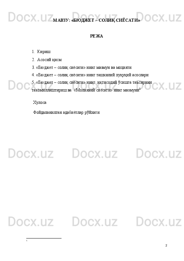 МАВЗУ:  « БЮДЖЕТ – СОЛИҚ СИЁСАТИ »
РЕЖА
1. Кириш
2. Асосий қисм
3. «Бюджет – солиқ сиёсати» нинг мазмун ва моҳияти
4. «Бюджет – солиқ сиёсати» нинг ташкилий хуқуқий асослари
5. «Бюджет – солиқ сиёсати» нинг  иқтисодий ўсишга таъсирини 
такомиллаштириш ва  «Молиявий сиёсати» нинг мазмуни 1
 Хулоса
 Фойдаланилган адабиётлар рўйхати
1
2 