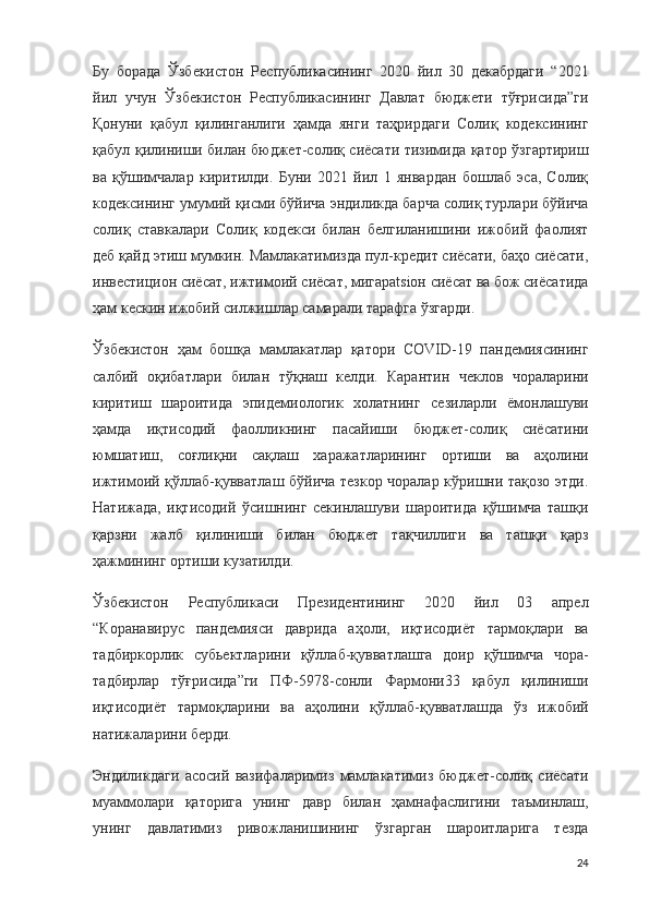 Бу   борада   Ўзбекистон   Республикасининг   2020   йил   30   декабрдаги   “2021
йил   учун   Ўзбекистон   Республикасининг   Давлат   бюджети   тўғрисида”ги
Қонуни   қабул   қилинганлиги   ҳамда   янги   таҳрирдаги   Солиқ   кодексининг
қабул қилиниши билан бюджет-солиқ сиёсати тизимида қатор ўзгартириш
ва   қўшимчалар   киритилди.   Буни   2021   йил   1   январдан   бошлаб   эса,   Солиқ
кодексининг умумий қисми бўйича эндиликда барча солиқ турлари бўйича
солиқ   ставкалари   Солиқ   кодекси   билан   белгиланишини   ижобий   фаолият
деб қайд этиш мумкин. Мамлакатимизда пул-кредит сиёсати, баҳо сиёсати,
инвестицион сиёсат, ижтимоий сиёсат, мигарatsiон сиёсат ва бож сиёсатида
ҳам кескин ижобий силжишлар самарали тарафга ўзгарди.
Ўзбекистон   ҳам   бошқа   мамлакатлар   қатори   COVID-19   пандемиясининг
салбий   оқибатлари   билан   тўқнаш   келди.   Карантин   чеклов   чораларини
киритиш   шароитида   эпидемиологик   холатнинг   сезиларли   ёмонлашуви
ҳамда   иқтисодий   фаолликнинг   пасайиши   бюджет-солиқ   сиёсатини
юмшатиш,   соғлиқни   сақлаш   харажатларининг   ортиши   ва   аҳолини
ижтимоий қўллаб-қувватлаш бўйича тезкор чоралар кўришни тақозо этди.
Натижада,   иқтисодий   ўсишнинг   секинлашуви   шароитида   қўшимча   ташқи
қарзни   жалб   қилиниши   билан   бюджет   тақчиллиги   ва   ташқи   қарз
ҳажмининг ортиши кузатилди.
Ўзбекистон   Республикаси   Президентининг   2020   йил   03   апрел
“Коранавирус   пандемияси   даврида   аҳоли,   иқтисодиёт   тармоқлари   ва
тадбиркорлик   субьектларини   қўллаб-қувватлашга   доир   қўшимча   чора-
тадбирлар   тўғрисида”ги   ПФ-5978-сонли   Фармони33   қабул   қилиниши
иқтисодиёт   тармоқларини   ва   аҳолини   қўллаб-қувватлашда   ўз   ижобий
натижаларини берди.
Эндиликдаги   асосий   вазифаларимиз   мамлакатимиз   бюджет-солиқ   сиёсати
муаммолари   қаторига   унинг   давр   билан   ҳамнафаслигини   таъминлаш,
унинг   давлатимиз   ривожланишининг   ўзгарган   шароитларига   тезда
24