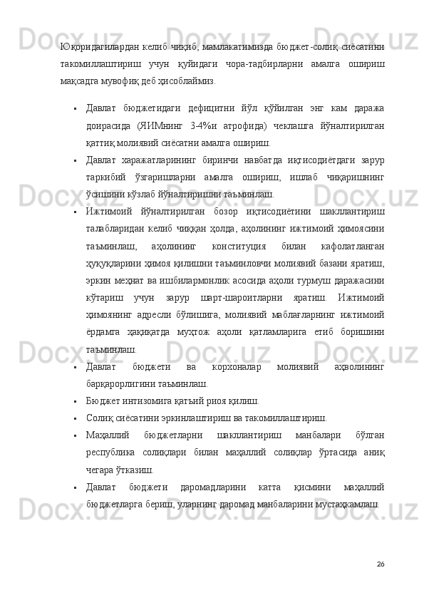 Юқоридагилардан  келиб  чиқиб,  мамлакатимизда  бюджет-солиқ сиёсатини
такомиллаштириш   учун   қуйидаги   чора-тадбирларни   амалга   ошириш
мақсадга мувофиқ деб ҳисоблаймиз.
 Давлат   бюджетидаги   дефицитни   йўл   қўйилган   энг   кам   даража
доирасида   (ЯИМнинг   3-4%и   атрофида)   чеклашга   йўналтирилган
қаттиқ молиявий сиёсатни амалга ошириш.
 Давлат   харажатларининг   биринчи   навбатда   иқтисодиётдаги   зарур
таркибий   ўзгаришларни   амалга   ошириш,   ишлаб   чиқаришнинг
ўсишини кўзлаб йўналтиришни таъминлаш.
 Ижтимоий   йўналтирилган   бозор   иқтисодиётини   шакллантириш
талабларидан   келиб   чиққан   ҳолда,   аҳолининг   ижтимоий   ҳимоясини
таъминлаш,   аҳолининг   конституция   билан   кафолатланган
ҳуқуқларини ҳимоя қилишни таъминловчи молиявий базани яратиш,
эркин меҳнат ва ишбилармонлик асосида аҳоли турмуш даражасини
кўтариш   учун   зарур   шарт-шароитларни   яратиш.   Ижтимоий
ҳимоянинг   адресли   бўлишига,   молиявий   маблағларнинг   ижтимоий
ёрдамга   ҳақиқатда   муҳтож   аҳоли   қатламларига   етиб   боришини
таъминлаш.
 Давлат   бюджети   ва   корхоналар   молиявий   аҳволининг
барқарорлигини таъминлаш.
 Бюджет интизомига қатъий риоя қилиш.
 Солиқ сиёсатини эркинлаштириш ва такомиллаштириш.
 Маҳаллий   бюджетларни   шакллантириш   манбалари   бўлган
республика   солиқлари   билан   маҳаллий   солиқлар   ўртасида   аниқ
чегара ўтказиш.
 Давлат   бюджети   даромадларини   катта   қисмини   маҳаллий
бюджетларга бериш, уларнинг даромад манбаларини мустаҳкамлаш.
26