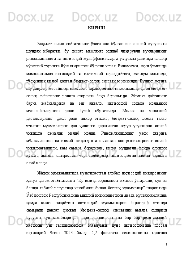 КИРИШ
Бюджет-солиқ   сиёсатининг   ўзига   хос   бўлган   энг   асосий   хусусияти
шундан   иборатки,   бу   сиёсат   мамлакат   ишлаб   чиқарувчи   кучларининг
ривожланишига ва иқтисодий муваффақиятларга узлуксиз равишда таъсир
кўрсатиб туришга йўналтирилган бўлиши керак. Биламизки, яқин ўтмишда
мамлакатимиз   иқтисодий   ва   ижтимоий   тараққиётига,   маълум   маънода,
тўсқинлик қилиб қолган бюджет-солиқ сиёсати юргизилди. Бунинг  устига
шу даврлар мобайнида мамлакат тараққиётини таъминлашда фаол бюджет-
солиқ   сиёсатнинг   ролига   етарлича   баҳо   берилмади.   Жамият   ҳаётининг
барча   жабҳаларида   ва   энг   аввало,   иқтисодий   соҳада   молиявий
муносабатларнинг   роли   бузиб   кўрсатилди.   Молия   ва   молиявий
дастакларнинг   фаол   роли   инкор   этилиб,   бюджет-солиқ   сиёсат   талаб
этилган   муаммоларни   ҳал   қилишга   қаратилган   зарур   усулларни   ишлаб
чиқишга   ожизлик   қилиб   қолди.   Ривожланишнинг   узоқ   даврига
мўлжалланган   ва   илмий   жиҳатдан   асосланган   концепцияларнинг   ишлаб
чиқилмаганлиги,   кам   самара   берадиган,   қисқа   муддатли   фойда   олишни
кўзлаб   амалга   оширилган   чора-тадбирлар   иқтисодиётни   қийин   аҳволга
олиб келди. 
Жаҳон   ҳамжамиятида   кузатилаётган   глобал   иқтисодий   инқирознинг
ҳануз   давом   этаётганлиги   “Ер   юзида   иқлимнинг   кескин   ўзгариши,   сув   ва
бошқа   табиий   ресурслар   камайиши   билан   боғлиқ   муаммолар”   шароитида
Ўзбекистон Республикасида миллий иқтисодиётини янада мустаҳкамлашда
ҳамда   юзага   чиқаётган   иқтисодий   муаммоларни   баратараф   этишда
самарали   давлат   фискал   (бюджет-солиқ)   сиёсатини   амалга   ошириш
бугунги   кун   талабларидан   бири   эканлигини   яна   бир   бор   реал   амалий
ҳаётнинг   ўзи   тасдиқламоқда.   Маълумки,   дунё   иқтисодиётида   глобал
иқтисодий   ўсиш   2023   йилда   1,7   фоизгача   секинлашиши   прогноз
3
