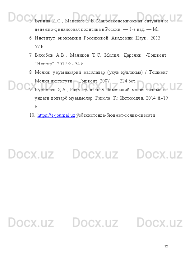 5. Букина   И.С.,   Маневич   В.Е.   Макроэкономическая   ситуatsiя   и
денежно-финансовая политика в России    — 1-е изд.   —   М.:  
6. Институт   экономики   Российской   Академии   Наук ,   2013.   —
57   b.
7. Вaхобов   А.В.,   Мaликов   Т.С.   Молия.   Дaрслик.   -Тошкент:
“Ношир”, 2012 й.- 34 б 
8. Молия:   умумназарий   масалалар   (ўқув   қўлланма)   /   Тошкент
Молия институти. – Тошкент, 2007.    – 224 бет.
9. Курбонов  Ҳ.А., Раҳматуллаев  Б. Замонавий  молия  тизими  ва
ундаги долзарб муаммолар. Рисола. Т.: Иқтисодчи, 2014 й.-19
б.
10. https://e-journal.uz     ўзбекистонда-бюджет-солиқ-сиёсати
32 
