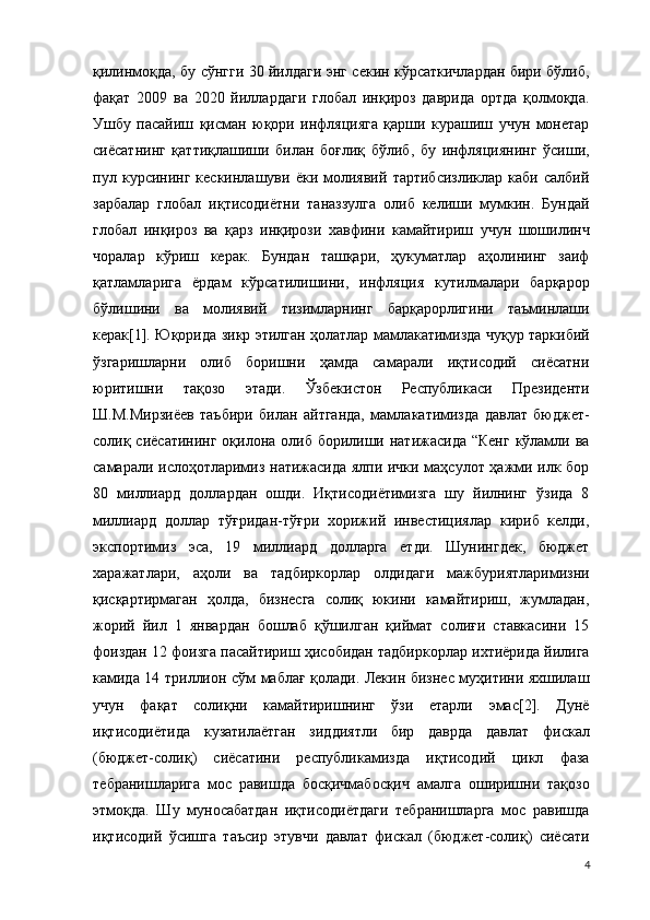 қилинмоқда, бу сўнгги 30 йилдаги энг секин кўрсаткичлардан бири бўлиб,
фақат   2009   ва   2020   йиллардаги   глобал   инқироз   даврида   ортда   қолмоқда.
Ушбу   пасайиш   қисман   юқори   инфляцияга   қарши   курашиш   учун   монетар
сиёсатнинг   қаттиқлашиши   билан   боғлиқ   бўлиб,   бу   инфляциянинг   ўсиши,
пул   курсининг   кескинлашуви   ёки   молиявий   тартибсизликлар   каби   салбий
зарбалар   глобал   иқтисодиётни   таназзулга   олиб   келиши   мумкин.   Бундай
глобал   инқироз   ва   қарз   инқирози   хавфини   камайтириш   учун   шошилинч
чоралар   кўриш   керак.   Бундан   ташқари,   ҳукуматлар   аҳолининг   заиф
қатламларига   ёрдам   кўрсатилишини,   инфляция   кутилмалари   барқарор
бўлишини   ва   молиявий   тизимларнинг   барқарорлигини   таъминлаши
керак[1]. Юқорида зикр этилган ҳолатлар мамлакатимизда чуқур таркибий
ўзгаришларни   олиб   боришни   ҳамда   самарали   иқтисодий   сиёсатни
юритишни   тақозо   этади.   Ўзбекистон   Республикаси   Президенти
Ш.М.Мирзиёев   таъбири   билан   айтганда,   мамлакатимизда   давлат   бюджет-
солиқ сиёсатининг  оқилона олиб борилиши натижасида  “Кенг кўламли ва
самарали ислоҳотларимиз натижасида ялпи ички маҳсулот ҳажми илк бор
80   миллиард   доллардан   ошди.   Иқтисодиётимизга   шу   йилнинг   ўзида   8
миллиард   доллар   тўғридан-тўғри   хорижий   инвестициялар   кириб   келди,
экспортимиз   эса,   19   миллиард   долларга   етди.   Шунингдек,   бюджет
харажатлари,   аҳоли   ва   тадбиркорлар   олдидаги   мажбуриятларимизни
қисқартирмаган   ҳолда,   бизнесга   солиқ   юкини   камайтириш,   жумладан,
жорий   йил   1   январдан   бошлаб   қўшилган   қиймат   солиғи   ставкасини   15
фоиздан 12 фоизга пасайтириш ҳисобидан тадбиркорлар ихтиёрида йилига
камида 14 триллион сўм маблағ қолади. Лекин бизнес муҳитини яхшилаш
учун   фақат   солиқни   камайтиришнинг   ўзи   етарли   эмас[2].   Дунё
иқтисодиётида   кузатилаётган   зиддиятли   бир   даврда   давлат   фискал
(бюджет-солиқ)   сиёсатини   республикамизда   иқтисодий   цикл   фаза
тебранишларига   мос   равишда   босқичмабосқич   амалга   оширишни   тақозо
этмоқда.   Шу   муносабатдан   иқтисодиётдаги   тебранишларга   мос   равишда
иқтисодий   ўсишга   таъсир   этувчи   давлат   фискал   (бюджет-солиқ)   сиёсати
4 