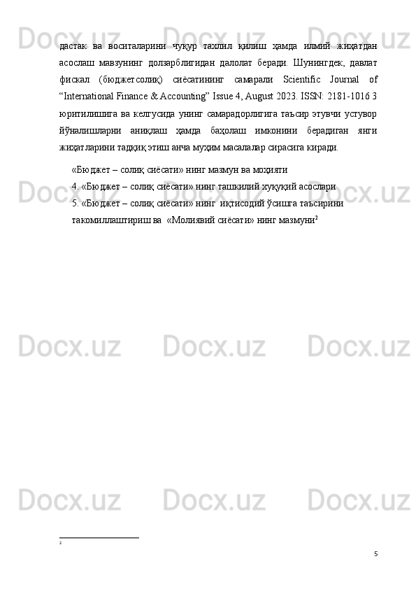 дастак   ва   воситаларини   чуқур   тахлил   қилиш   ҳамда   илмий   жиҳатдан
асослаш   мавзунинг   долзарблигидан   далолат   беради.   Шунингдек,   давлат
фискал   (бюджетсолиқ)   сиёсатининг   самарали   Scientific   Journal   of
“International Finance & Accounting” Issue 4, August 2023. ISSN: 2181-1016 3
юритилишига  ва  келгусида  унинг  самарадорлигига  таъсир   этувчи  устувор
йўналишларни   аниқлаш   ҳамда   баҳолаш   имконини   берадиган   янги
жиҳатларини тадқиқ этиш анча муҳим масалалар сирасига киради.
«Бюджет – солиқ сиёсати» нинг мазмун ва моҳияти
4. «Бюджет – солиқ сиёсати» нинг ташкилий хуқуқий асослари
5. «Бюджет – солиқ сиёсати» нинг  иқтисодий ўсишга таъсирини 
такомиллаштириш ва  «Молиявий сиёсати» нинг мазмуни 2
2
5 