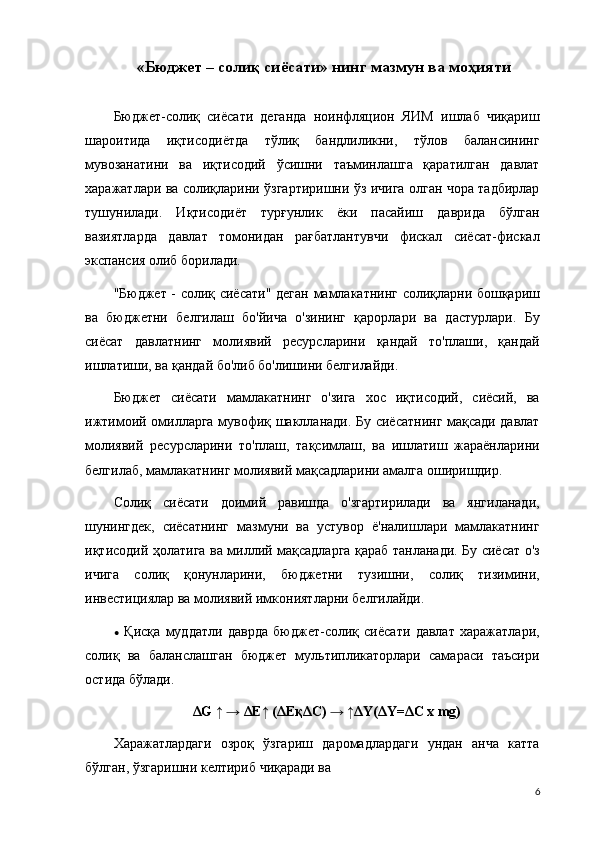  « Бюджет – солиқ  сиёсати» нинг  мазмун ва моҳияти
Бюджет-солиқ   сиёсати   деганда   ноинфляцион   ЯИМ   ишлаб   чиқариш
шароитида   иқтисодиётда   тўлиқ   бандлиликни,   тўлов   балансининг
мувозанатини   ва   иқтисодий   ўсишни   таъминлашга   қаратилган   давлат
харажатлари ва солиқларини ўзгартиришни ўз ичига олган чора тадбирлар
тушунилади.   Иқтисодиёт   турғунлик   ёки   пасайиш   даврида   бўлган
вазиятларда   давлат   томонидан   рағбатлантувчи   фискал   сиёсат-фискал
экспансия олиб борилади.
"Бюджет - солиқ сиёсати"   деган мамлакатнинг солиқларни бошқариш
ва   бюджетни   белгилаш   бо'йича   о'зининг   қарорлари   ва   дастурлари.   Бу
сиёсат   давлатнинг   молиявий   ресурсларини   қандай   то'плаши,   қандай
ишлатиши, ва қандай бо'либ бо'лишини белгилайди.
Бюджет   сиёсати   мамлакатнинг   о'зига   хос   иқтисодий,   сиёсий,   ва
ижтимоий омилларга мувофиқ шаклланади. Бу сиёсатнинг мақсади давлат
молиявий   ресурсларини   то'плаш,   тақсимлаш,   ва   ишлатиш   жараёнларини
белгилаб, мамлакатнинг молиявий мақсадларини амалга оширишдир.
Солиқ   сиёсати   доимий   равишда   о'згартирилади   ва   янгиланади,
шунингдек,   сиёсатнинг   мазмуни   ва   устувор   ё'налишлари   мамлакатнинг
иқтисодий ҳолатига ва миллий мақсадларга қараб танланади. Бу сиёсат о'з
ичига   солиқ   қонунларини,   бюджетни   тузишни,   солиқ   тизимини,
инвестициялар ва молиявий имкониятларни белгилайди.
•   Қисқа   муддатли   даврда   бюджет-солиқ   сиёсати   давлат   харажатлари,
солиқ   ва   баланслашган   бюджет   мультипликаторлари   самараси   таъсири
остида бўлади.
ΔG ↑ → ΔE↑ (ΔEқΔC) → ↑ΔY(ΔY=ΔC х mg)
Харажатлардаги   озроқ   ўзгариш   даромадлардаги   ундан   анча   катта
бўлган, ўзгаришни келтириб чиқаради ва 
6 