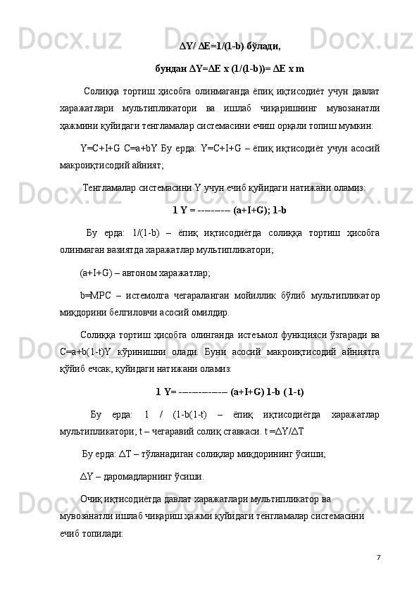 ΔY/ ΔE=1/(1-b) бўлади,
бундан ΔY=ΔE х (1/(1-b))= ΔE х m
  Солиққа   тортиш   ҳисобга   олинмаганда   ёпиқ   иқтисодиёт   учун   давлат
харажатлари   мультипликатори   ва   ишлаб   чиқаришнинг   мувозанатли
ҳажмини қуйидаги тенгламалар системасини ечиш орқали топиш мумкин: 
Y=C+I+G C=a+bY  Бу  ерда:  Y=C+I+G  – ёпиқ  иқтисодиёт   учун  асосий
макроиқтисодий айният;
 Тенгламалар системасини Y учун ечиб қуйидаги натижани оламиз: 
1 Y = ---------- (a+I+G); 1-b
  Бу   ерда:   1/(1-b)   –   ёпиқ   иқтисодиётда   солиққа   тортиш   ҳисобга
олинмаган вазиятда харажатлар мультипликатори; 
(a+I+G) – автоном харажатлар; 
b=MPC   –   истемолга   чегараланган   мойиллик   бўлиб   мультипликатор
миқдорини белгиловчи асосий омилдир. 
Солиққа   тортиш   ҳисобга   олинганда   истеъмол   функцияси   ўзгаради   ва
C=a+b(1-t)Y   кўринишни   олади.   Буни   асосий   макроиқтисодий   айниятга
қўйиб ечсак, қуйидаги натижани оламиз: 
1 Y= --------------- (a+I+G) 1-b ( 1-t)
  Бу   ерда:   1   /   (1-b(1-t)   –   ёпиқ   иқтисодиётда   харажатлар
мультипликатори; t – чегаравий солиқ ставкаси. t =ΔY/ΔT
 Бу ерда: ΔT – тўланадиган солиқлар миқдорининг ўсиши; 
ΔY – даромадларнинг ўсиши.
Очиқ иқтисодиётда давлат харажатлари мультипликатор ва 
мувозанатли ишлаб чиқариш ҳажми қуйидаги тенгламалар системасини 
ечиб топилади: 
7 