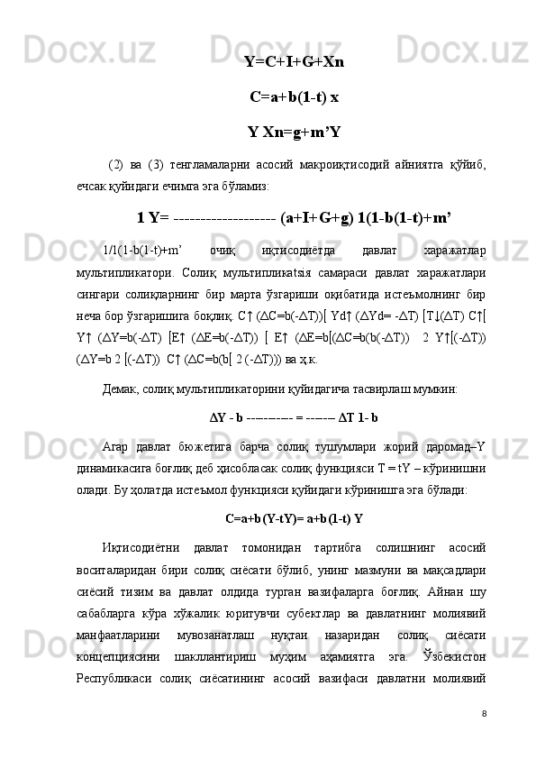 Y=C+I+G+Xn
C=a+b(1-t) х
Y Xn=g+m’Y
  (2)   ва   (3)   тенгламаларни   асосий   макроиқтисодий   айниятга   қўйиб,
ечсак қуйидаги ечимга эга бўламиз:
1 Y= ------------------- (a+I+G+g) 1(1-b(1-t)+m’
1/1(1-b(1-t)+m’   очиқ   иқтисодиётда   давлат   харажатлар
мультипликатори.   Солиқ   мультипликatsiя   самараси   давлат   харажатлари
сингари   солиқларнинг   бир   марта   ўзгариши   оқибатида   истеъмолнинг   бир
неча бор ўзгаришига боқлиқ. C↑ (ΔC=b(-ΔT))   Yd↑ (ΔYd= -ΔT)   Т↓(ΔT) C↑ 
Y↑   (ΔY=b(-ΔT)    E↑   (ΔE=b(-ΔT))      E↑   (ΔE=b  (ΔC=b(b(-ΔT))     2   Y↑  (-ΔT))
(ΔY=b 2   (-ΔT))  C↑ (ΔC=b(b   2 (-ΔT))) ва ҳ.к. 
Демак, солиқ мультипликаторини қуйидагича тасвирлаш мумкин: 
ΔY - b ----------- = ------- ΔT 1- b
Агар   давлат   бюжетига   барча   солиқ   тушумлари   жорий   даромад–Y
динамикасига боғлиқ деб ҳисобласак солиқ функцияси Т = tY – кўринишни
олади. Бу ҳолатда истеъмол функцияси қуйидаги кўринишга эга бўлади: 
С=a+b(Y-tY)= a+b(1-t) Y
Иқтисодиётни   давлат   томонидан   тартибга   солишнинг   асосий
воситаларидан   бири   солиқ   сиёсати   бўлиб,   унинг   мазмуни   ва   мақсадлари
сиёсий   тизим   ва   давлат   олдида   турган   вазифаларга   боғлиқ.   Айнан   шу
сабабларга   кўра   хўжалик   юритувчи   субектлар   ва   давлатнинг   молиявий
манфаатларини   мувозанатлаш   нуқтаи   назаридан   солиқ   сиёсати
концепциясини   шакллантириш   муҳим   аҳамиятга   эга.   Ўзбекистон
Республикаси   солиқ   сиёсатининг   асосий   вазифаси   давлатни   молиявий
8 