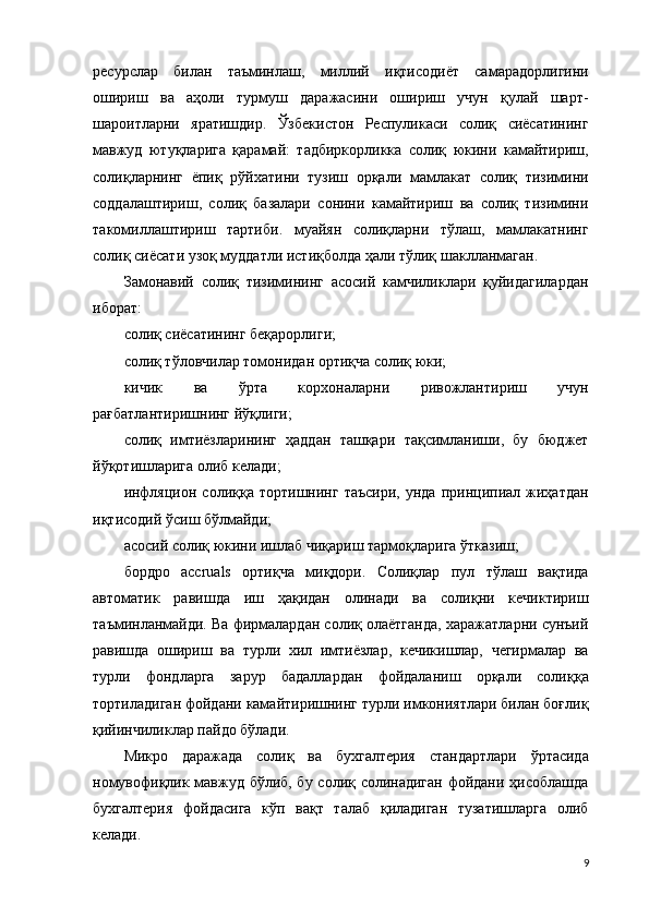 ресурслар   билан   таъминлаш,   миллий   иқтисодиёт   самарадорлигини
ошириш   ва   аҳоли   турмуш   даражасини   ошириш   учун   қулай   шарт-
шароитларни   яратишдир.   Ўзбекистон   Респуликаси   солиқ   сиёсатининг
мавжуд   ютуқларига   қарамай:   тадбиркорликка   солиқ   юкини   камайтириш,
солиқларнинг   ёпиқ   рўйхатини   тузиш   орқали   мамлакат   солиқ   тизимини
соддалаштириш,   солиқ   базалари   сонини   камайтириш   ва   солиқ   тизимини
такомиллаштириш   тартиби.   муайян   солиқларни   тўлаш,   мамлакатнинг
солиқ сиёсати узоқ муддатли истиқболда ҳали тўлиқ шаклланмаган.
Замонавий   солиқ   тизимининг   асосий   камчиликлари   қуйидагилардан
иборат:
солиқ сиёсатининг беқарорлиги;
солиқ тўловчилар томонидан ортиқча солиқ юки;
кичик   ва   ўрта   корхоналарни   ривожлантириш   учун
рағбатлантиришнинг йўқлиги;
солиқ   имтиёзларининг   ҳаддан   ташқари   тақсимланиши,   бу   бюджет
йўқотишларига олиб келади;
инфляцион   солиққа  тортишнинг   таъсири,   унда   принципиал  жиҳатдан
иқтисодий ўсиш бўлмайди;
асосий солиқ юкини ишлаб чиқариш тармоқларига ўтказиш;
бордро   accruals   ортиқча   миқдори.   Солиқлар   пул   тўлаш   вақтида
автоматик   равишда   иш   ҳақидан   олинади   ва   солиқни   кечиктириш
таъминланмайди. Ва фирмалардан солиқ олаётганда, харажатларни сунъий
равишда   ошириш   ва   турли   хил   имтиёзлар,   кечикишлар,   чегирмалар   ва
турли   фондларга   зарур   бадаллардан   фойдаланиш   орқали   солиққа
тортиладиган фойдани камайтиришнинг турли имкониятлари билан боғлиқ
қийинчиликлар пайдо бўлади.
Микро   даражада   солиқ   ва   бухгалтерия   стандартлари   ўртасида
номувофиқлик мавжуд бўлиб, бу солиқ солинадиган фойдани ҳисоблашда
бухгалтерия   фойдасига   кўп   вақт   талаб   қиладиган   тузатишларга   олиб
келади.
9 