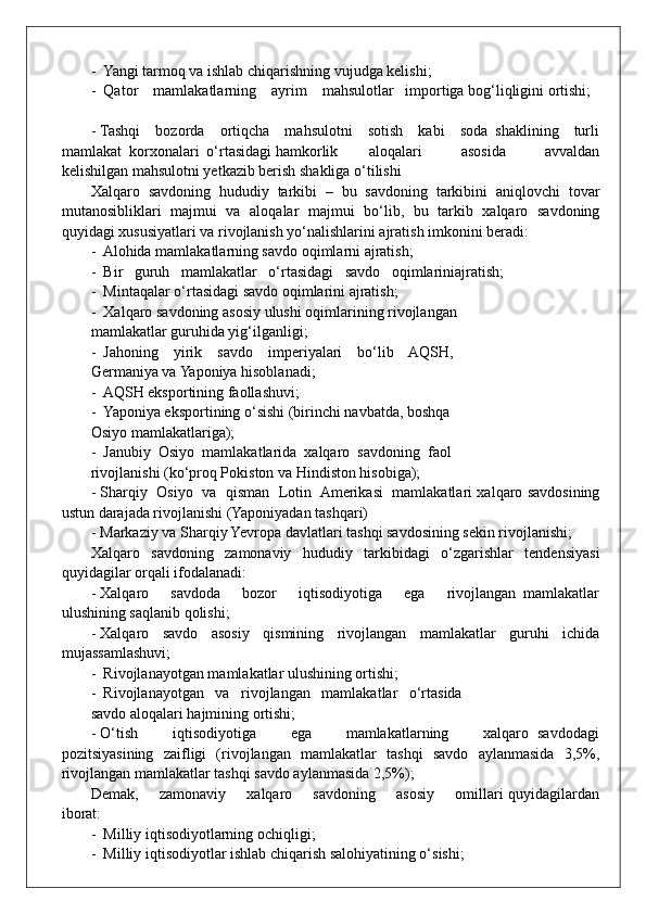-  Yangi tarmoq va ishlab chiqarishning vujudga kelishi;
-  Qator    mamlakatlarning    ayrim    mahsulotlar   importiga bog‘liqligini ortishi;
- Tashqi     bozorda     ortiqcha     mahsulotni     sotish     kabi     soda   shaklining     turli
mamlakat  korxonalari  o‘rtasidagi hamkorlik aloqalari           asosida           avvaldan
kelishilgan mahsulotni yetkazib berish shakliga o‘tilishi
Xalqaro   savdoning   hududiy   tarkibi   –   bu   savdoning   tarkibini   aniqlovchi   tovar
mutanosibliklari   majmui   va   aloqalar   majmui   bo‘lib,   bu   tarkib   xalqaro   savdoning
quyidagi xususiyatlari va rivojlanish yo‘nalishlarini ajratish imkonini beradi:
-  Alohida mamlakatlarning savdo oqimlarni ajratish;
-  Bir   guruh   mamlakatlar   o‘rtasidagi   savdo   oqimlariniajratish;
-  Mintaqalar o‘rtasidagi savdo oqimlarini ajratish;
-  Xalqaro savdoning asosiy ulushi oqimlarining rivojlangan
mamlakatlar guruhida yig‘ilganligi; 
-  Jahoning    yirik    savdo    imperiyalari    bo‘lib    AQSH,
Germaniya va Yaponiya hisoblanadi;
-  AQSH eksportining faollashuvi;
-  Yaponiya eksportining o‘sishi (birinchi navbatda, boshqa
Osiyo mamlakatlariga);
-  Janubiy  Osiyo  mamlakatlarida  xalqaro  savdoning  faol
rivojlanishi (ko‘proq Pokiston va Hindiston hisobiga);
- Sharqiy  Osiyo   va   qisman  Lotin   Amerikasi  mamlakatlari xalqaro savdosining
ustun darajada rivojlanishi (Yaponiyadan tashqari)
- Markaziy va Sharqiy Yevropa davlatlari tashqi savdosining sekin rivojlanishi;
Xalqaro   savdoning   zamonaviy   hududiy   tarkibidagi   o‘zgarishlar   tendensiyasi
quyidagilar orqali ifodalanadi:
- Xalqaro       savdoda       bozor       iqtisodiyotiga       ega       rivojlangan   mamlakatlar
ulushining saqlanib qolishi;
- Xalqaro   savdo   asosiy   qismining   rivojlangan   mamlakatlar   guruhi   ichida
mujassamlashuvi;
-  Rivojlanayotgan mamlakatlar ulushining ortishi;
-  Rivojlanayotgan   va   rivojlangan   mamlakatlar   o‘rtasida
savdo aloqalari hajmining ortishi; 
- O‘tish         iqtisodiyotiga         ega         mamlakatlarning         xalqaro   savdodagi
pozitsiyasining   zaifligi   (rivojlangan   mamlakatlar   tashqi   savdo   aylanmasida   3,5%,
rivojlangan mamlakatlar tashqi savdo aylanmasida 2,5%);
Demak,       zamonaviy       xalqaro       savdoning       asosiy       omillari  quyidagilardan
iborat:
-  Milliy iqtisodiyotlarning ochiqligi;
-  Milliy iqtisodiyotlar ishlab chiqarish salohiyatining o‘sishi; 