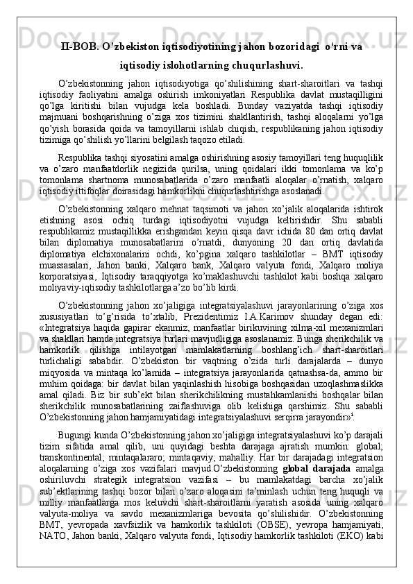 II-BOB.  O’zbekiston iqtisodiyotining jahon bozoridagi  o‘rni va
iqtisodiy islohotlarning chuqurlashuvi.
O’zbekistonning   jahon   iqtisodiyotiga   qo’shilishining   shart-sharoitlari   va   tashqi
iqtisodiy   faoliyatini   amalga   oshirish   imkoniyatlari   Respublika   davlat   mustaqilligini
qo’lga   kiritishi   bilan   vujudga   kela   boshladi.   Bunday   vaziyatda   tashqi   iqtisodiy
majmuani   boshqarishning   o’ziga   xos   tizimini   shakllantirish,   tashqi   aloqalarni   yo’lga
qo’yish   borasida   qoida   va   tamoyillarni   ishlab   chiqish,   respublikaning   jahon   iqtisodiy
tizimiga qo’shilish yo’llarini belgilash taqozo etiladi.
Respublika tashqi siyosatini amalga oshirishning asosiy tamoyillari teng huquqlilik
va   o’zaro   manfaatdorlik   negizida   qurilsa,   uning   qoidalari   ikki   tomonlama   va   ko’p
tomonlama   shartnoma   munosabatlarida   o’zaro   manfaatli   aloqalar   o’rnatish,   xalqaro
iqtisodiy ittifoqlar doirasidagi hamkorlikni chuqurlashtirishga asoslanadi.
O’zbekistonning   xalqaro   mehnat   taqsimoti   va   jahon   xo’jalik   aloqalarida   ishtirok
etishning   asosi   ochiq   turdagi   iqtisodiyotni   vujudga   keltirishdir.   Shu   sababli
respublikamiz   mustaqillikka   erishgandan   keyin   qisqa   davr   ichida   80   dan   ortiq   davlat
bilan   diplomatiya   munosabatlarini   o’rnatdi,   dunyoning   20   dan   ortiq   davlatida
diplomatiya   elchixonalarini   ochdi,   ko’pgina   xalqaro   tashkilotlar   –   BMT   iqtisodiy
muassasalari,   Jahon   banki,   Xalqaro   bank,   Xalqaro   valyuta   fondi,   Xalqaro   moliya
korporatsiyasi,   Iqtisodiy   taraqqiyotga   ko’maklashuvchi   tashkilot   kabi   boshqa   xalqaro
moliyaviy-iqtisodiy tashkilotlarga a’zo bo’lib kirdi. 
O’zbekistonning   jahon   xo’jaligiga   integratsiyalashuvi   jarayonlarining   o’ziga   xos
xususiyatlari   to’g’risida   to’xtalib,   Prezidentimiz   I.A.Karimov   shunday   degan   edi:
«Integratsiya   haqida   gapirar   ekanmiz,   manfaatlar   birikuvining   xilma-xil   mexanizmlari
va shakllari hamda integratsiya turlari mavjudligiga asoslanamiz. Bunga sherikchilik va
hamkorlik   qilishga   intilayotgan   mamlakatlarning   boshlang’ich   shart-sharoitlari
turlichaligi   sababdir.   O’zbekiston   bir   vaqtning   o’zida   turli   darajalarda   –   dunyo
miqyosida   va   mintaqa   ko’lamida   –   integratsiya   jarayonlarida   qatnashsa-da,   ammo   bir
muhim   qoidaga:   bir   davlat   bilan   yaqinlashish   hisobiga   boshqasidan   uzoqlashmaslikka
amal   qiladi.   Biz   bir   sub’ekt   bilan   sherikchilikning   mustahkamlanishi   boshqalar   bilan
sherikchilik   munosabatlarining   zaiflashuviga   olib   kelishiga   qarshimiz.   Shu   sababli
O’zbekistonning jahon hamjamiyatidagi integratsiyalashuvi serqirra jarayondir» i
.
Bugungi kunda O’zbekistonning jahon xo’jaligiga integratsiyalashuvi ko’p darajali
tizim   sifatida   amal   qilib,   uni   quyidagi   beshta   darajaga   ajratish   mumkin:   global;
transkontinental;   mintaqalararo;   mintaqaviy;   mahalliy.   Har   bir   darajadagi   integratsion
aloqalarning   o’ziga   xos   vazifalari   mavjud.O’zbekistonning   global   darajada   amalga
oshiriluvchi   strategik   integratsion   vazifasi   –   bu   mamlakatdagi   barcha   xo’jalik
sub’ektlarining   tashqi   bozor   bilan   o’zaro   aloqasini   ta’minlash   uchun   teng   huquqli   va
milliy   manfaatlarga   mos   keluvchi   shart-sharoitlarni   yaratish   asosida   uning   xalqaro
valyuta-moliya   va   savdo   mexanizmlariga   bevosita   qo’shilishidir.   O’zbekistonning
BMT,   yevropada   xavfsizlik   va   hamkorlik   tashkiloti   (OBSE),   yevropa   hamjamiyati,
NATO, Jahon banki, Xalqaro valyuta fondi, Iqtisodiy hamkorlik tashkiloti (EKO) kabi 