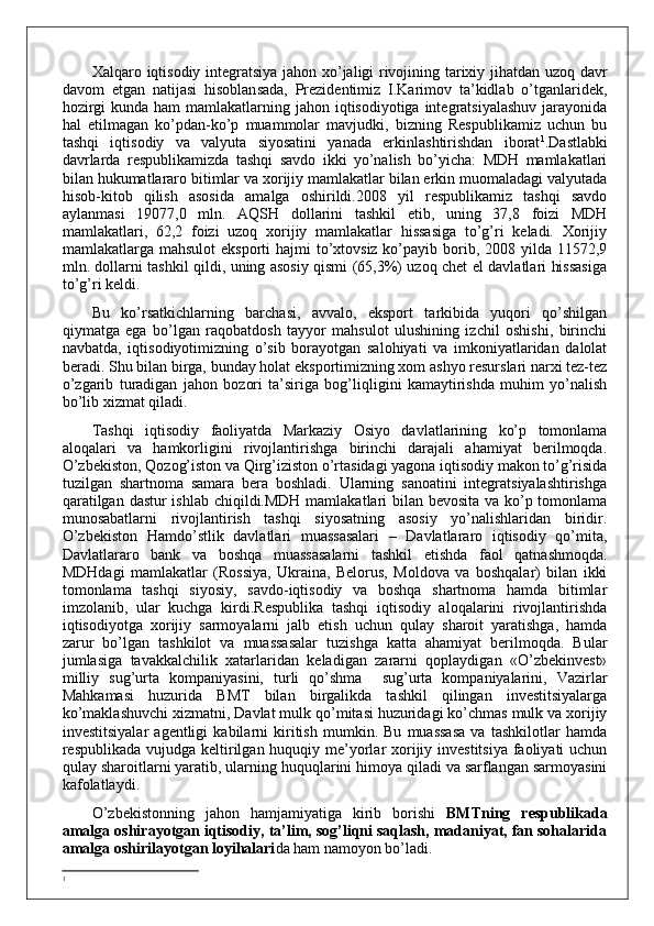 Xalqaro iqtisodiy integratsiya jahon xo’jaligi rivojining tarixiy jihatdan uzoq davr
davom   etgan   natijasi   hisoblansada,   Prezidentimiz   I.Karimov   ta’kidlab   o’tganlaridek,
hozirgi  kunda ham  mamlakatlarning jahon iqtisodiyotiga integratsiyalashuv  jarayonida
hal   etilmagan   ko’pdan-ko’p   muammolar   mavjudki,   bizning   Respublikamiz   uchun   bu
tashqi   iqtisodiy   va   valyuta   siyosatini   yanada   erkinlashtirishdan   iborat 1
. Dastlabki
davrlarda   respublikamizda   tashqi   savdo   ikki   yo’nalish   bo’yicha:   MDH   mamlakatlari
bilan hukumatlararo bitimlar va xorijiy mamlakatlar bilan erkin muomaladagi valyutada
hisob-kitob   qilish   asosida   amalga   oshirildi.2008   yil   respublikamiz   tashqi   savdo
aylanmasi   19077,0   mln.   AQSH   dollarini   tashkil   etib,   uning   37,8   foizi   MDH
mamlakatlari,   62,2   foizi   uzoq   xorijiy   mamlakatlar   hissasiga   to’g’ri   keladi.   Xorijiy
mamlakatlarga mahsulot  eksporti  hajmi  to’xtovsiz ko’payib borib, 2008 yilda 11572,9
mln. dollarni tashkil qildi, uning asosiy qismi (65,3%) uzoq chet el davlatlari hissasiga
to’g’ri keldi.
Bu   ko’rsatkichlarning   barchasi,   avvalo,   eksport   tarkibida   yuqori   qo’shilgan
qiymatga   ega   bo’lgan   raqobatdosh   tayyor   mahsulot   ulushining   izchil   oshishi,   birinchi
navbatda,   iqtisodiyotimizning   o’sib   borayotgan   salohiyati   va   imkoniyatlaridan   dalolat
beradi. Shu bilan birga, bunday holat eksportimizning xom ashyo resurslari narxi tez-tez
o’zgarib   turadigan   jahon   bozori   ta’siriga   bog’liqligini   kamaytirishda   muhim   yo’nalish
bo’lib xizmat qiladi.
Tashqi   iqtisodiy   faoliyatda   Markaziy   Osiyo   davlatlarining   ko’p   tomonlama
aloqalari   va   hamkorligini   rivojlantirishga   birinchi   darajali   ahamiyat   berilmoqda.
O’zbekiston, Qozog’iston va Qirg’iziston o’rtasidagi yagona iqtisodiy makon to’g’risida
tuzilgan   shartnoma   samara   bera   boshladi.   Ularning   sanoatini   integratsiyalashtirishga
qaratilgan dastur ishlab chiqildi.MDH mamlakatlari bilan bevosita va ko’p tomonlama
munosabatlarni   rivojlantirish   tashqi   siyosatning   asosiy   yo’nalishlaridan   biridir.
O’zbekiston   Hamdo’stlik   davlatlari   muassasalari   –   Davlatlararo   iqtisodiy   qo’mita,
Davlatlararo   bank   va   boshqa   muassasalarni   tashkil   etishda   faol   qatnashmoqda.
MDHdagi   mamlakatlar   (Rossiya,   Ukraina,   Belorus,   Moldova   va   boshqalar)   bilan   ikki
tomonlama   tashqi   siyosiy,   savdo-iqtisodiy   va   boshqa   shartnoma   hamda   bitimlar
imzolanib,   ular   kuchga   kirdi.Respublika   tashqi   iqtisodiy   aloqalarini   rivojlantirishda
iqtisodiyotga   xorijiy   sarmoyalarni   jalb   etish   uchun   qulay   sharoit   yaratishga,   hamda
zarur   bo’lgan   tashkilot   va   muassasalar   tuzishga   katta   ahamiyat   berilmoqda.   Bular
jumlasiga   tavakkalchilik   xatarlaridan   keladigan   zararni   qoplaydigan   «O’zbekinvest»
milliy   sug’urta   kompaniyasini,   turli   qo’shma     sug’urta   kompaniyalarini,   Vazirlar
Mahkamasi   huzurida   BMT   bilan   birgalikda   tashkil   qilingan   investitsiyalarga
ko’maklashuvchi xizmatni, Davlat mulk qo’mitasi huzuridagi ko’chmas mulk va xorijiy
investitsiyalar   agentligi   kabilarni   kiritish   mumkin.   Bu   muassasa   va   tashkilotlar   hamda
respublikada vujudga keltirilgan huquqiy me’yorlar xorijiy investitsiya faoliyati uchun
qulay sharoitlarni yaratib, ularning huquqlarini himoya qiladi va sarflangan sarmoyasini
kafolatlaydi. 
O’zbekistonning   jahon   hamjamiyatiga   kirib   borishi   BMTning   respublikada
amalga oshirayotgan iqtisodiy, ta’lim, sog’liqni saqlash, madaniyat, fan sohalarida
amalga oshirilayotgan loyihalari da ham namoyon bo’ladi.
1 
