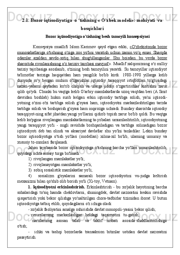 2.1.  Bozor iqtisodiyotiga  o ‘tishning « O’zbek modeli»: mohiyati  va
bosqichlari
Bozor iqtisodiyotiga o'tishning besh tamoyili konsepsiyasi
      Konsepsiya   muallifi   Islom   Karimov   qayd   etgan   ediki,   «O'zbekistonda   bozor
munosabatlariga o'tishning o'ziga xos yo'lini varatish uchun zamin vo'q emas. Sharqda
odamlar   azaldan   savdo-sotiq   bilan   shug'ullanganlar.   Shu   boisdan.   bu   verda   bozor
sharoitida rivoilanishning o'z tarixiv tairibasi mavjud' ». Muallif xalqimizning o'z milliy
tarixiy tajribasiga asoslanib, o'zining besh tamoyilini  yaratdi. Su tamoyillar  iqtisodiyot
ta'limotlar   tarixiga   haqiqatdan   ham   yangilik   bo'lib   kirdi.   1980-1990   yillarga   kelib
dunyoda   ro'y   bergan   muhim   o'zgarishlar   iqtisodiy   taraqqiyot   istiqbollari   to'g'risidagi
nazari-yalarni   qaytadan   ko'rib   chiqish   va   ularga   jiddiy   o'zgartirishlar   kiritishni   zarur
qilib qo'ydi. Chunki bu vaqtga kelib G'arbiy mamlakatlarda uzoq vaqtdan beri (A.Smit
davridan   boshlab)   hukm   surib   kelgan   erkin   iqtisodiy   tartibga   solish,   ya'ni   iqtisodi-
yotning   o'zini-o'zi   tartibga   solish   g'oyasi   ham,   iqtisodiyotni   markazlashtirilgan   tarzda
tartibga solish va boshqarish g'oyasi ham inqirozga uchradi. Bunday sharoitda iqtisodiy
taraqqiyot-ning sifat jihatdan yangi yo'llarini qidirib topish zarur bo'lib qoldi. Bu vaqtga
kelib ko'pgina rivojlangan mamlakatlarning ta-jribalari umumlashtirilib, iqtisodiyotning
yangi   taraqqiyot   yo'li   -   ongli   ravishda   boshqariladigan   va   tartibga   solinadigan   bozor
iqtisodiyoti   deb   tan   olindi   va   aksariyat   davlatlar   shu   yo'lni   tanladilar.   Lekin   bunday
bozor   iqtisodiyotiga   o'tish   yo'llari   (modellari)   xilma-xil   bo'lib,   ularning   umumiy   va
xususiy to-monlari farqlanadi.
Jahon   tajribasida   bozor   iqtisodiyotiga   o'tishning   barcha   yo'llari   umumlashtirilib,
quyidagi uchta asosiy turga bo'linadi:
1)  rivojlangan mamlakatlar yo'li;
2)  rivojlanayotgan mamlakatlar yo'li;
3)  sobiq sosialistik mamlakatlar yo'li;
4)     sosializm   g'oyalarini   samarali   bozor   iqtisodiyotini   vu-judga   keltirish
mexanizmi bilan qo'shib olib borish yo'li (Xi-toy, Vetnam).
1.   Iqtisodiyotni   erkinlashtirish.   Erkinlashtirish   -   bu   xo'jalik   hayotining   barcha
sohalaridagi   to'siq   hamda   cheklovlarni,   shuningdek,   davlat   nazoratini   keskin   ravishda
qisqartirish yoki  bekor  qilishga yo'naltirilgan chora-tadbirlar tizimidan iborat. U butun
iqtisodiyotga tatbiq etilib, quyidagilarni o'z ichiga oladi:
- xo'jalik faoliyatini amalga oshirishda davlat monopoli-yasini bekor qilish;
-  resurslarning   markazlashgan   holdagi   taqsimotini   tu-gatish;
-   narxlarning     asosan      talab      va     taklif      nisbati      asosida  shakllantirilishiga
o'tish;
-     ichki   va   tashqi   bozorlarda   transaksion   bitimlar   ustidan   davlat   nazoratini
pasaytirish. 