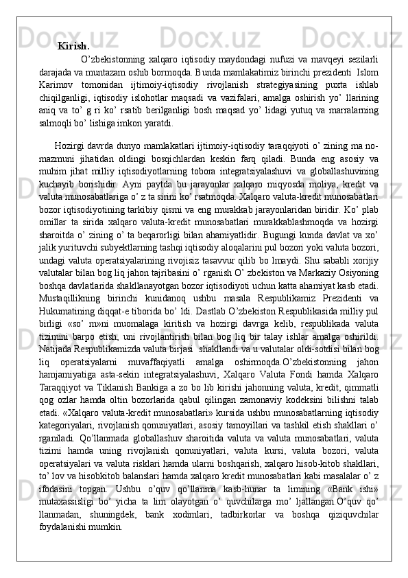 Kirish.
                      O’zbekistonning   xalqaro   iqtisodiy   maydondagi   nufuzi   va   mavqeyi   sezilarli
darajada va muntazam oshib bormoqda. Bunda mamlakatimiz birinchi prezidenti  Islom
Karimov   tomonidan   ijtimoiy-iqtisodiy   rivojlanish   strategiyasining   puxta   ishlab
chiqilganligi,   iqtisodiy   islohotlar   maqsadi   va   vazifalari,   amalga   oshirish   yo’   llarining
aniq   va   to’   g   ri   ko’   rsatib   berilganligi   bosh   maqsad   yo’   lidagi   yutuq   va   marralarning
salmoqli bo’ lishiga imkon yaratdi. 
         Hozirgi davrda dunyo mamlakatlari ijtimoiy-iqtisodiy taraqqiyoti o’ zining ma no-
mazmuni   jihatidan   oldingi   bosqichlardan   keskin   farq   qiladi.   Bunda   eng   asosiy   va
muhim   jihat   milliy   iqtisodiyotlarning   tobora   integratsiyalashuvi   va   globallashuvining
kuchayib   borishidir.   Ayni   paytda   bu   jarayonlar   xalqaro   miqyosda   moliya,   kredit   va
valuta munosabatlariga o’ z ta sirini ko’ rsatmoqda. Xalqaro valuta-kredit munosabatlari
bozor iqtisodiyotining tarkibiy qismi va eng murakkab jarayonlaridan biridir. Ko’ plab
omillar   ta   sirida   xalqaro   valuta-kredit   munosabatlari   murakkablashmoqda   va   hozirgi
sharoitda  o’   zining  o’  ta  beqarorligi   bilan   ahamiyatlidir.  Bugungi  kunda   davlat   va  xo’
jalik yurituvchi subyektlarning tashqi iqtisodiy aloqalarini pul bozori yoki valuta bozori,
undagi valuta operatsiyalarining rivojisiz tasavvur  qilib bo lmaydi. Shu sababli  xorijiy
valutalar bilan bog liq jahon tajribasini o’ rganish O’ zbekiston va Markaziy Osiyoning
boshqa davlatlarida shakllanayotgan bozor iqtisodiyoti uchun katta ahamiyat kasb etadi.
Mustaqillikning   birinchi   kunidanoq   ushbu   masala   Respublikamiz   Prezidenti   va
Hukumatining diqqat-e tiborida bo’ ldi. Dastlab O’zbekiston Respublikasida milliy pul
birligi   «so’   m»ni   muomalaga   kiritish   va   hozirgi   davrga   kelib,   respublikada   valuta
tizimini   barpo   etish,   uni   rivojlantirish   bilan   bog   liq   bir   talay   ishlar   amalga   oshirildi.
Natijada Respublikamizda valuta birjasi    shakllandi va u valutalar oldi-sotdisi bilan bog
liq   operatsiyalarni   muvaffaqiyatli   amalga   oshirmoqda.O’zbekistonning   jahon
hamjamiyatiga   asta-sekin   integratsiyalashuvi,   Xalqaro   Valuta   Fondi   hamda   Xalqaro
Taraqqiyot  va Tiklanish Bankiga a zo bo lib kirishi  jahonning valuta, kredit, qimmatli
qog   ozlar   hamda   oltin   bozorlarida   qabul   qilingan   zamonaviy   kodeksini   bilishni   talab
etadi. «Xalqaro valuta-kredit munosabatlari» kursida ushbu munosabatlarning iqtisodiy
kategoriyalari, rivojlanish qonuniyatlari, asosiy tamoyillari  va tashkil  etish shakllari  o’
rganiladi.   Qo’llanmada   globallashuv   sharoitida   valuta   va   valuta   munosabatlari,   valuta
tizimi   hamda   uning   rivojlanish   qonuniyatlari,   valuta   kursi,   valuta   bozori,   valuta
operatsiyalari va valuta risklari hamda ularni boshqarish, xalqaro hisob-kitob shakllari,
to’ lov va hisobkitob balanslari hamda xalqaro kredit munosabatlari kabi masalalar o’ z
ifodasini   topgan.   Ushbu   o’quv   qo’llanma   kasb-hunar   ta   limining   «Bank   ishi»
mutaxassisligi   bo’   yicha   ta   lim   olayotgan   o’   quvchilarga   mo’   ljallangan.O’quv   qo’
llanmadan,   shuningdek,   bank   xodimlari,   tadbirkorlar   va   boshqa   qiziquvchilar
foydalanishi mumkin. 